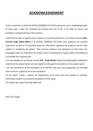 ACKNOWLEDGEMENT
Firstly I would like to thank RJ CAPTIAL OVERSEAS PVT.LTD for giving me such a challenging project
to work upon. I hope this challenge has brought best out of me. It has been an honour and
privilege to undergo training at the company.
I would like to take an opportunity to express my humble gratitude to my industry mentors Miss.
Purnima Singh (F&A) Officer in RJ CPATIAL OVERSEAS PVT.LTDfor their guidance and constant
supervision as well as for providing necessary information regarding the project & also for their
support in completing the project. Their constant guidance and willingness to share their vast
knowledge made me understand this project and its manifestations in great depths and helped me
to complete the assigned tasks.
I am also thankful to my Faculty mentor Prof. Pooja Kawale whose invaluable guidance helped me
understand the project better and also helped me through the completion of the project report.
I am also thankful to all the employees of RJ CAPTIAL who were very cooperative and provided
their maximum support to me in the completion
of the report. Finally, I express my thankfulness to all those who have directly or indirectly
contributed towards the successful completion of this report.
The project was a great learning experience.
Rohit Arun Wagh.
 