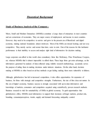 TThheeoorreettiiccaall BBaacckkggrroouunndd
Study of Business Analysis of the Company -
Micro, Small and Medium Enterprises (MSMEs) constitute a Large share of enterprises in most countries
and are cornerstone of economies. They are major source of employment and income in most countries.
However, they need to be competitive to survive and grow in the present era of liberalized and digital
economy, making national boundaries almost irrelevant. Most of the SMEs are inward looking and not very
competitive. They merely survive and sooner than later, seize to exist. One of the reasons for this lackluster
performance is their inability to access and analyze right kind of information for decision making.
Large corporate can afford to hire world class consultancy firms like McKinsey, Price Waterhouse Coopers,
etc. whereas MSMEs find it almost impossible to afford them. These large firms get extra advantage, as the
information generated by analysis of data collected using reliable research methodology, accurately serves
the purpose of aiding them in making decisions under intricate situations. On the other hand, decision
making at MSMEs is often based on ad-hoc methods or gut feeling making them more vulnerable to failures.
Although, globalization has led to increased competition, it also offers opportunities for expansion of
business, for firms with strategic and competitive strengths. Furthermore, the size of firm does not matter. In
this era of digital economy, business success is strongly associated with up-to-date information and
knowledge of markets, consumers and competitors acquired using scientifically proven research methods.
Business research is vital for sustainability of SMEs in global economy. To grab opportunities that
globalization offers, MSMEs need information to support their decisions onTarget markets, product-mix,
branding, consumerperception, trends, supply and demand forecasting andquality control.
 