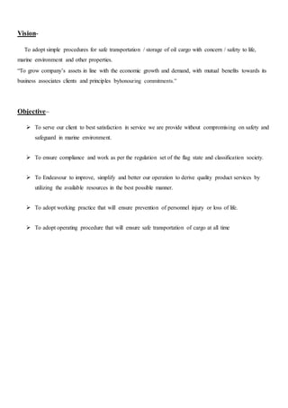 Vision-
To adopt simple procedures for safe transportation / storage of oil cargo with concern / safety to life,
marine environment and other properties.
“To grow company’s assets in line with the economic growth and demand, with mutual benefits towards its
business associates clients and principles byhonouring commitments.”
Objective–
 To serve our client to best satisfaction in service we are provide without compromising on safety and
safeguard in marine environment.
 To ensure compliance and work as per the regulation set of the flag state and classification society.
 To Endeavour to improve, simplify and better our operation to derive quality product services by
utilizing the available resources in the best possible manner.
 To adopt working practice that will ensure prevention of personnel injury or loss of life.
 To adopt operating procedure that will ensure safe transportation of cargo at all time
 