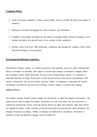 Company Policy-
 Aspire and remain committed to deliver desired quality services to benefit the needs of our clients &
charterers.
 Endeavour to develop and upgrade the system to improve the performance.
 Contribute in developing and improving the system by adopting simple advanced technology so as to
translate and deliver the expected needs of our customer to their satisfaction.
 Priorities safety at all levels while performing, conducting and operating the company owned vessels
and prevent damages to any properties
Environmental Business Analysis –
Environmental business analysis is a catchall term given to the systematic process by which environmental
factors in a business are identified, their impact is assessed and a strategy is developed to mitigate and/or
take advantage of them. While frameworks do exist to aid in environmental analysis, it is important to
understand that they are simply frameworks to orient the user toward a more precise understanding of the
business environment; they are by no means necessary. Rather, it is important to understand the business
environment, the universal processes used in analysis and how analysis is converted into strategy.
Analysis Process –
Any business manager should be able to analyze the environment in which the company does business. The
general process used to analyze the business environment has four basic steps. First, the environment is
scanned for environmental factors. Next, the relevant factors are culled and monitored. Then, those factors
are analyzed for impact. Lastly, scenarios are forecast based upon the environmental factors identified and
strategies developed accordingly. Further, as strategies are implemented, the business environment is
monitored so that any unforeseen changes can be accounted for.
 