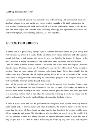 Identifying Environmental Factors
Identifying environmental factors is most commonly done by brainstorming. All environmental factors are
not always obvious to everyone and the more people included, especially in this initial brainstorming, the
more accurate the environmental profile developed will be. Common environmental factors include new tax
laws, tariff limits, export laws, consumer trends, developing technology, new replacement products (i.e., the
iPod to the CD player), laws concerning emissions, or a new competitor.
MUTUAL FUND INDUSTRY
A mutual fund is a professionally managed type of collective investment scheme that pools money from
many investors and invests it in stocks, bonds, short-term money market instruments and other securities.
Mutual funds have a fund manager who invests the money on behalf of the investors by buying / selling
stocks, bonds etc. Currently, the worldwide value of all mutual funds totals more than $US 26 trillion.
There are various investment avenues available to an investor such as real estate, bank deposits, post office
deposits, shares, debentures, bonds etc. A mutual fund is one more type of Investment Avenue available to
investors. There are many reasons why investors prefer mutual funds. Buying shares directly from the
market is one way of investing. But this requires spending time to find out the performance of the company
whose share is being purchased, understanding the future business prospects of the company, finding out the
track record of the promoters and the dividend, bonus issue
history of the company etc. An informed investor needs to do research before investing. However, many
investors find it cumbersome and time consuming to pore over so much of information, get access to so
much of details before investing in the shares. Investors therefore prefer the mutual fund route. They invest
in a mutual fund scheme which in turn takes the responsibility of investing in stocks and shares after due
analysis and research. The investor need not bother with researching hundreds of stocks.
It leaves it to the mutual fund and it’s professional fund management team. Another reason why investors
prefer mutual funds is because mutual funds offer diversification. An investor’s money is invested by the
mutual fund in avariety of shares, bonds and other securities thus diversifying the investors portfolio across
different companies and sectors. This diversification helps in reducing the overall risk of the portfolio. It is
also less expensive to invest in a mutual fund since the minimum investment amount in mutual fund units is
fairly low (Rs. 500 or so). With Rs. 500 an investor may be able to buy only a few stocks and not get the
 