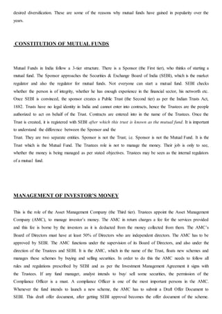 desired diversification. These are some of the reasons why mutual funds have gained in popularity over the
years.
CONSTITUTION OF MUTUAL FUNDS
Mutual Funds in India follow a 3-tier structure. There is a Sponsor (the First tier), who thinks of starting a
mutual fund. The Sponsor approaches the Securities & Exchange Board of India (SEBI), which is the market
regulator and also the regulator for mutual funds. Not everyone can start a mutual fund. SEBI checks
whether the person is of integrity, whether he has enough experience in the financial sector, his networth etc.
Once SEBI is convinced, the sponsor creates a Public Trust (the Second tier) as per the Indian Trusts Act,
1882. Trusts have no legal identity in India and cannot enter into contracts, hence the Trustees are the people
authorized to act on behalf of the Trust. Contracts are entered into in the name of the Trustees. Once the
Trust is created, it is registered with SEBI after which this trust is known as the mutual fund. It is important
to understand the difference between the Sponsor and the
Trust. They are two separate entities. Sponsor is not the Trust; i.e. Sponsor is not the Mutual Fund. It is the
Trust which is the Mutual Fund. The Trustees role is not to manage the money. Their job is only to see,
whether the money is being managed as per stated objectives. Trustees may be seen as the internal regulators
of a mutual fund.
MANAGEMENT OF INVESTOR’S MONEY
This is the role of the Asset Management Company (the Third tier). Trustees appoint the Asset Management
Company (AMC), to manage investor’s money. The AMC in return charges a fee for the services provided
and this fee is borne by the investors as it is deducted from the money collected from them. The AMC’s
Board of Directors must have at least 50% of Directors who are independent directors. The AMC has to be
approved by SEBI. The AMC functions under the supervision of its Board of Directors, and also under the
direction of the Trustees and SEBI. It is the AMC, which in the name of the Trust, floats new schemes and
manages these schemes by buying and selling securities. In order to do this the AMC needs to follow all
rules and regulations prescribed by SEBI and as per the Investment Management Agreement it signs with
the Trustees. If any fund manager, analyst intends to buy/ sell some securities, the permission of the
Compliance Officer is a must. A compliance Officer is one of the most important persons in the AMC.
Whenever the fund intends to launch a new scheme, the AMC has to submit a Draft Offer Document to
SEBI. This draft offer document, after getting SEBI approval becomes the offer document of the scheme.
 