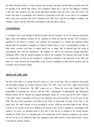 The Offer Document (OD) is a legal document and investors rely upon the information provided in the OD
for investing in the mutual fund scheme. The Compliance Officer has to sign the Due Diligence Certificate
in the OD. This certificate says that all the information provided inside the OD is true and correct. This
ensures that there is accountability and somebody is responsible for the OD. In case there is no compliance
officer, then senior executives like CEO, Chairman of the AMC has to sign the due diligence certificate. The
certificate ensures that the AMC takes responsibility of the OD and its contents.
CUSTODIAN
A custodian’s role is safe keeping of physical securities and also keeping a tab on the corporate actions like
rights, bonus and dividends declared by the companies in which the fund has invested. The Custodian is
appointed by the Board of Trustees. The custodian also participates in a clearing and settlement system
through approved depository companies on behalf of mutual funds, in case of dematerialized securities. In
India today, securities (and units of mutual funds) are no longer held in physical form but mostly in
dematerialized form with the Depositories. The holdings are held in the Depository through Depository
Participants (DPs). Only the physical securities are held by the Custodian. The deliveries and receipt of units
of a mutual fund are done by the custodian or a depository participant at the instruction of the AMC and
under the overall direction and responsibility of the Trustees. Regulations provide that the Sponsor and the
Custodian must be separate entities.
ROLE OF THE AMC
The role of the AMC is to manage investor’s money on a day to day basis. Thus it is imperative that people
with the highest integrity are involved with this activity. The AMC cannot deal with a single broker beyond
a certain limit of transactions. The AMC cannot act as a Trustee for some other Mutual Fund. The
responsibility of preparing the OD lies with the AMC. Appointments of intermediaries like independent
financial advisors (IFAs), national and regional distributors, banks, etc. is also done by the AMC. Finally, it
is the AMC which is responsible for the acts of its employees and service providers. As can be seen, it is the
AMC that does all the operations. All activities by the AMC are done under the name of the Trust, i.e. the
mutual fund. The AMC charges a fee for providing its services. SEBI has prescribed limits for this. This fee
is borne by the investor as the fee is charged to the scheme, in fact, the fee is charged as a percentage of the
scheme’s net assets. An important point to note here is that this fee is included in the overall expenses
permitted by SEBI. There is a maximum limit to the amount that can be charged as expense to the scheme,
and this fee has to be within that limit. Thus regulations ensure that beyond a certain limit, investor’s money
is not used for meeting expenses.
 