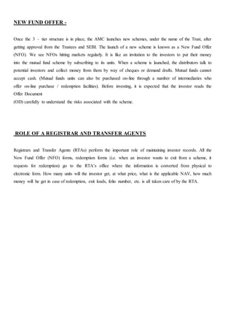 NEW FUND OFFER -
Once the 3 – tier structure is in place, the AMC launches new schemes, under the name of the Trust, after
getting approval from the Trustees and SEBI. The launch of a new scheme is known as a New Fund Offer
(NFO). We see NFOs hitting markets regularly. It is like an invitation to the investors to put their money
into the mutual fund scheme by subscribing to its units. When a scheme is launched, the distributors talk to
potential investors and collect money from them by way of cheques or demand drafts. Mutual funds cannot
accept cash. (Mutual funds units can also be purchased on-line through a number of intermediaries who
offer on-line purchase / redemption facilities). Before investing, it is expected that the investor reads the
Offer Document
(OD) carefully to understand the risks associated with the scheme.
ROLE OF A REGISTRAR AND TRANSFER AGENTS
Registrars and Transfer Agents (RTAs) perform the important role of maintaining investor records. All the
New Fund Offer (NFO) forms, redemption forms (i.e. when an investor wants to exit from a scheme, it
requests for redemption) go to the RTA’s office where the information is converted from physical to
electronic form. How many units will the investor get, at what price, what is the applicable NAV, how much
money will he get in case of redemption, exit loads, folio number, etc. is all taken care of by the RTA.
 