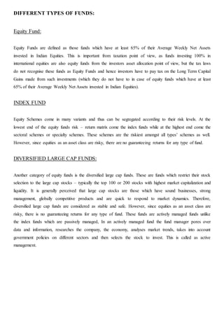 DIFFERENT TYPES OF FUNDS:
Equity Fund:
Equity Funds are defined as those funds which have at least 65% of their Average Weekly Net Assets
invested in Indian Equities. This is important from taxation point of view, as funds investing 100% in
international equities are also equity funds from the investors asset allocation point of view, but the tax laws
do not recognise these funds as Equity Funds and hence investors have to pay tax on the Long Term Capital
Gains made from such investments (which they do not have to in case of equity funds which have at least
65% of their Average Weekly Net Assets invested in Indian Equities).
INDEX FUND
Equity Schemes come in many variants and thus can be segregated according to their risk levels. At the
lowest end of the equity funds risk – return matrix come the index funds while at the highest end come the
sectoral schemes or specialty schemes. These schemes are the riskiest amongst all types’ schemes as well.
However, since equities as an asset class are risky, there are no guaranteeing returns for any type of fund.
DIVERSIFIED LARGE CAP FUNDS:
Another category of equity funds is the diversified large cap funds. These are funds which restrict their stock
selection to the large cap stocks – typically the top 100 or 200 stocks with highest market capitalization and
liquidity. It is generally perceived that large cap stocks are those which have sound businesses, strong
management, globally competitive products and are quick to respond to market dynamics. Therefore,
diversified large cap funds are considered as stable and safe. However, since equities as an asset class are
risky, there is no guaranteeing returns for any type of fund. These funds are actively managed funds unlike
the index funds which are passively managed, In an actively managed fund the fund manager pores over
data and information, researches the company, the economy, analyses market trends, takes into account
government policies on different sectors and then selects the stock to invest. This is called as active
management.
 