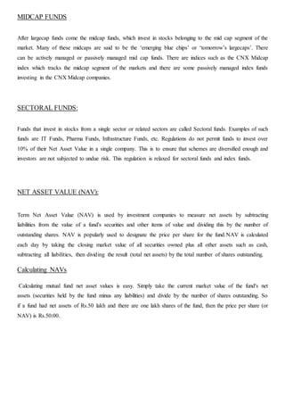MIDCAP FUNDS
After largecap funds come the midcap funds, which invest in stocks belonging to the mid cap segment of the
market. Many of these midcaps are said to be the ‘emerging blue chips’ or ‘tomorrow’s largecaps’. There
can be actively managed or passively managed mid cap funds. There are indices such as the CNX Midcap
index which tracks the midcap segment of the markets and there are some passively managed index funds
investing in the CNX Midcap companies.
SECTORAL FUNDS:
Funds that invest in stocks from a single sector or related sectors are called Sectoral funds. Examples of such
funds are IT Funds, Pharma Funds, Infrastructure Funds, etc. Regulations do not permit funds to invest over
10% of their Net Asset Value in a single company. This is to ensure that schemes are diversified enough and
investors are not subjected to undue risk. This regulation is relaxed for sectoral funds and index funds.
NET ASSET VALUE (NAV):
Term Net Asset Value (NAV) is used by investment companies to measure net assets by subtracting
liabilities from the value of a fund's securities and other items of value and dividing this by the number of
outstanding shares. NAV is popularly used to designate the price per share for the fund.NAV is calculated
each day by taking the closing market value of all securities owned plus all other assets such as cash,
subtracting all liabilities, then dividing the result (total net assets) by the total number of shares outstanding.
Calculating NAVs
Calculating mutual fund net asset values is easy. Simply take the current market value of the fund's net
assets (securities held by the fund minus any liabilities) and divide by the number of shares outstanding. So
if a fund had net assets of Rs.50 lakh and there are one lakh shares of the fund, then the price per share (or
NAV) is Rs.50.00.
 