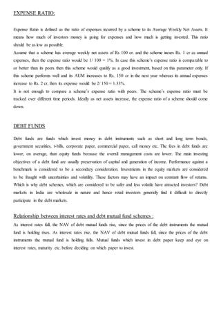 EXPENSE RATIO:
Expense Ratio is defined as the ratio of expenses incurred by a scheme to its Average Weekly Net Assets. It
means how much of investors money is going for expenses and how much is getting invested. This ratio
should be as low as possible.
Assume that a scheme has average weekly net assets of Rs 100 cr. and the scheme incurs Rs. 1 cr as annual
expenses, then the expense ratio would be 1/ 100 = 1%. In case this scheme’s expense ratio is comparable to
or better than its peers then this scheme would qualify as a good investment, based on this parameter only. If
this scheme performs well and its AUM increases to Rs. 150 cr in the next year whereas its annual expenses
increase to Rs. 2 cr, then its expense would be 2/ 150 = 1.33%.
It is not enough to compare a scheme’s expense ratio with peers. The scheme’s expense ratio must be
tracked over different time periods. Ideally as net assets increase, the expense ratio of a scheme should come
down.
DEBT FUNDS
Debt funds are funds which invest money in debt instruments such as short and long term bonds,
government securities, t-bills, corporate paper, commercial paper, call money etc. The fees in debt funds are
lower, on average, than equity funds because the overall management costs are lower. The main investing
objectives of a debt fund are usually preservation of capital and generation of income. Performance against a
benchmark is considered to be a secondary consideration. Investments in the equity markets are considered
to be fraught with uncertainties and volatility. These factors may have an impact on constant flow of returns.
Which is why debt schemes, which are considered to be safer and less volatile have attracted investors? Debt
markets in India are wholesale in nature and hence retail investors generally find it difficult to directly
participate in the debt markets.
Relationship between interest rates and debt mutual fund schemes :
As interest rates fall, the NAV of debt mutual funds rise, since the prices of the debt instruments the mutual
fund is holding rises. As interest rates rise, the NAV of debt mutual funds fall, since the prices of the debt
instruments the mutual fund is holding falls. Mutual funds which invest in debt paper keep and eye on
interest rates, maturity etc. before deciding on which paper to invest.
 