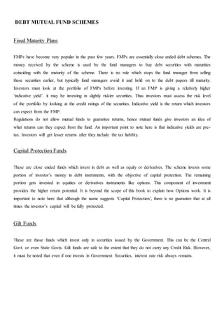 DEBT MUTUAL FUND SCHEMES
Fixed Maturity Plans
FMPs have become very popular in the past few years. FMPs are essentially close ended debt schemes. The
money received by the scheme is used by the fund managers to buy debt securities with maturities
coinciding with the maturity of the scheme. There is no rule which stops the fund manager from selling
these securities earlier, but typically fund managers avoid it and hold on to the debt papers till maturity.
Investors must look at the portfolio of FMPs before investing. If an FMP is giving a relatively higher
‘indicative yield’. it may be investing in slightly riskier securities. Thus investors must assess the risk level
of the portfolio by looking at the credit ratings of the securities. Indicative yield is the return which investors
can expect from the FMP.
Regulations do not allow mutual funds to guarantee returns, hence mutual funds give investors an idea of
what returns can they expect from the fund. An important point to note here is that indicative yields are pre-
tax. Investors will get lesser returns after they include the tax liability.
Capital Protection Funds
These are close ended funds which invest in debt as well as equity or derivatives. The scheme invests some
portion of investor’s money in debt instruments, with the objective of capital protection. The remaining
portion gets invested in equities or derivatives instruments like options. This component of investment
provides the higher return potential. It is beyond the scope of this book to explain how Options work. It is
important to note here that although the name suggests ‘Capital Protection’, there is no guarantee that at all
times the investor’s capital will be fully protected.
Gilt Funds
These are those funds which invest only in securities issued by the Government. This can be the Central
Govt. or even State Govts. Gilt funds are safe to the extent that they do not carry any Credit Risk. However,
it must be noted that even if one invests in Government Securities, interest rate risk always remains.
 