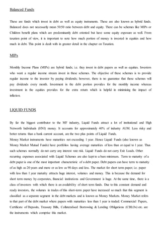 Balanced Funds
These are funds which invest in debt as well as equity instruments. These are also known as hybrid funds.
Balanced does not necessarily mean 50:50 ratio between debt and equity. There can be schemes like MIPs or
Children benefit plans which are predominantly debt oriented but have some equity exposure as well. From
taxation point of view, it is important to note how much portion of money is invested in equities and how
much in debt. This point is dealt with in greater detail in the chapter on Taxation.
MIPs
Monthly Income Plans (MIPs) are hybrid funds; i.e. they invest in debt papers as well as equities. Investors
who want a regular income stream invest in these schemes. The objective of these schemes is to provide
regular income to the investor by paying dividends; however, there is no guarantee that these schemes will
pay dividends every month. Investment in the debt portion provides for the monthly income whereas
investment in the equities provides for the extra return which is helpful in minimising the impact of
inflation.
LIQUID FUNDS
By far the biggest contributor to the MF industry, Liquid Funds attract a lot of institutional and High
Networth Individuals (HNI) money. It accounts for approximately 40% of industry AUM. Less risky and
better returns than a bank current account, are the two plus points of Liquid Funds.
Money Market instruments have maturities not exceeding 1 year. Hence Liquid Funds (also known as
Money Market Mutual Funds) have portfolios having average maturities of less than or equal to 1 year. Thus
such schemes normally do not carry any interest rate risk. Liquid Funds do not carry Exit Loads. Other
recurring expenses associated with Liquid Schemes are also kept to a bare minimum. Term to maturity of a
debt paper is one of the most important characteristic of a debt paper. Debt papers can have term to maturity
of as high as 20 years and more or as low as 90 days and less. The market for short term paper; i.e. paper
with less than 1 year maturity attracts huge interest, volumes and money. This is because the demand for
short term money by corporates, financial institutions and Government is huge. At the same time, there is a
class of investors with which there is an availability of short term funds. Due to this constant demand and
ready investors, the volumes in trades of this short-term paper have increased so much that this segment is
classified as a separate segment in the debt markets and is known as Money Markets. Money Market refers
to that part of the debt market where papers with maturities less than 1 year is traded. Commercial Papers,
Certificate of Deposits, Treasury Bills, Collateralised Borrowing & Lending Obligations (CBLOs) etc. are
the instruments which comprise this market.
 