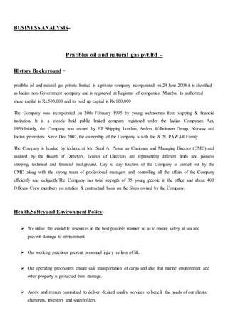 BUSINESS ANALYSIS-
Pratibha oil and natural gas pvt.ltd –
History Background -
pratibha oil and natural gas private limited is a private company incorporated on 24 June 2008.it is classified
as Indian non-Government company and is registered at Registrar of companies, Mumbai its authorized
share capital is Rs.500,000 and its paid up capital is Rs.100,000
The Company was incorporated on 20th February 1995 by young technocrats from shipping & financial
institution. It is a closely held public limited company registered under the Indian Companies Act,
1956.Initially, the Company was owned by BT Shipping London, Anders Wilhelmsen Group, Norway and
Indian promoters. Since Dec 2002, the ownership of the Company is with the A. N. PAWAR Family.
The Company is headed by technocrat Mr. Sunil A. Pawar as Chairman and Managing Director (CMD) and
assisted by the Board of Directors. Boards of Directors are representing different fields and possess
shipping, technical and financial background. Day to day function of the Company is carried out by the
CMD along with the strong team of professional managers and controlling all the affairs of the Company
efficiently and deligently.The Company has total strength of 35 young people in the office and about 400
Officers Crew members on rotation & contractual basis on the Ships owned by the Company.
Health,Safteyand Environment Policy-
 We utilise the available resources in the best possible manner so as to ensure safety at sea and
prevent damage to environment.
 Our working practices prevent personnel injury or loss of life.
 Our operating procedures ensure safe transportation of cargo and also that marine environment and
other property is protected from damage.
 Aspire and remain committed to deliver desired quality services to benefit the needs of our clients,
charterers, investors and shareholders.
 