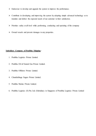  Endeavour to develop and upgrade the system to improve the performance.
 Contribute in developing and improving the system by adopting simple advanced technology so to
translate and deliver the expected needs of our customer to their satisfaction.
 Priorities safety at all level while performing, conducting and operating of the company
 Owned vessels and prevent damages to any properties.
Subsidiary Company of Pratibha Shipping–
1. Pratibha Logistics Private Limited.
2. Pratibha Oil & Natural Gas Private Limited.
3. Pratibha Offshore Private Limited.
4. Chandrabhaga Sugars Private Limited.
5. Pratibha Marine Private Limited.
6. Pratibha Logistics (S) Pte. Ltd. (Subsidiary in Singapore of Pratibha Logistics Private Limited
 
