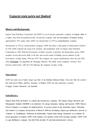 Gujarat state petro net limited
History and Background–
Gujarat State Petroleum Corporation Ltd (GSPC) is an oil and gas exploration company in Gujarat, India. It
is India's only State Government-owned oil and Gas Company with the Government of Gujarat holding
approximately 95% equity stake. GSPC was incorporated in 1979 as a petrochemical company.
Incorporated in 1979 as a petrochemical company, GSPC has today a wide gamut of hydrocarbon activities.
In 1992, GSPC widened the scope of its activities and rechristened itself as Gujarat State Petroleum
Corporation in 1994. With the Government of India’s decision to privatize the hydrocarbon sector, GSPC
acquired several discovered fields in the first and second rounds of bidding process initiated by the
Government of India during 1994 and 1995. The company saw a great transformation from the year 2001,
when DJ Pandian was appointed the Managing Director. The public sector company's activities have
become controversial, with the CAG indicting the company on many counts.
Operations–
GSPC has made one of India's largest gas finds in the Krishna Godavari Basin. It has also built the country's
first land-based drilling platform, Ratankar, at Haziea. GSPC has also exploration activities
in Egypt, Yemen, Indonesia, and Australia.
Subsidiaries -
Gujarat State Petro net limited is a natural gas transmission company. The Gujarat Energy Research and
Management Institute (GERMI) is an institution for energy education, training and research. GSPC Pipavav
Power Company is a company for implementation of a power project in the Saurashtra region. Sabarmati
Gas Limited is a company incorporated at March 6, 2006 for developing Gujarat gas distribution network at
3 districts i.e. Gandhinagar, Mehasana & Sabarkantha. Gujarat State Energy Generation is a company for
power generation in Gujarat. GSPC LNG Limited is an operator of the LNG receiving terminal. GSPC GAS
is a gas distribution company. Guj Info Petro provides IT and telecommunication services.
 