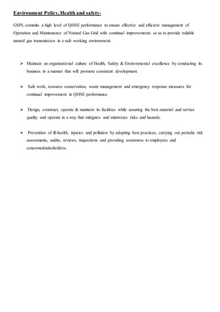 Environment Policy, Health and safety-
GSPL commits a high level of QHSE performance to ensure effective and efficient management of
Operation and Maintenance of Natural Gas Grid with continual improvements so as to provide reliable
natural gas transmission in a safe working environment.
 Maintain an organizational culture of Health, Safety & Environmental excellence by conducting its
business in a manner that will promote consistent development.
 Safe work, resource conservation, waste management and emergency response measures for
continual improvement in QHSE performance
 Design, construct, operate & maintain its facilities while assuring the best material and service
quality and operate in a way that mitigates and minimizes risks and hazards.
 Prevention of ill-health, injuries and pollution by adopting best practices, carrying out periodic risk
assessments, audits, reviews, inspections and providing awareness to employees and
concernedstakeholders.
 
