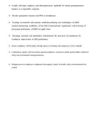 Comply with legal, regulatory and otherrequirements applicable for natural gastransportation
business as a responsible corporate.
 Provide appropriate resources and PPEs to itsemployees.
 Focusing on teamwork and customer satisfaction,adopting new technologies in O&M
activities,maintaining availability of Gas Grid to meetcustomer requirements and reviewing of
processand performance of QMS on regular basis.
 Encourage associates and stakeholders todemonstrate the same level of commitment for
Continuous improvement in HSE performance.
 Ensure compliance with the policy through aprocess of training and competence,review andaudit.
 Communicate openly with Government agencies,employees, contractors and the general public oneffective
safety and environmental managementissues.
 Delegate power to employees to implement thecompany’s policy on health, safety,environmentand loss
control.
 