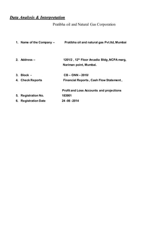 DDaattaa AAnnaallyyssiiss && IInntteerrpprreettaattiioonn
Pratibha oil and Natural Gas Corporation
1. Name of the Company – Pratibha oil and natural gas Pvt.ltd, Mumbai
2. Address – 1201/2 , 12th
Floor Arcadia Bldg ,NCPA marg,
Nariman point, Mumbai.
3. Block - CB – ONN – 2010/
4. Check Reports Financial Reports , Cash Flow Statement ,
Profit and Loss Accounts and projections
5. Registration No. 183901
6. Registration Date 24 -06 -2014
 