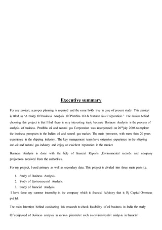 Executive summary
For any project, a proper planning is required and the same holds true in case of present study. This project
is titled as “A Study Of Business Analysis Of Pratibha Oil & Natural Gas Corporation.” The reason behind
choosing this project is that I find there is very interesting topic because Business Analysis is the process of
analysis of business. Pratibha oil and natural gas Corporation was incorporated on 20thjuly 2008 to explore
the business prospects in the Indian oil and natural gas market. The main promoter, with more than 20 years
experience in the shipping industry. The key management team have extensive experience in the shipping
and oil and natural gas industry and enjoy an excellent reputation in the market
Business Analysis is done with the help of financial Reports ,Environmental records and company
projections received from the authorities.
For my project, I used primary as well as secondary data. This project is divided into three main parts i.e.
1. Study of Business Analysis.
2. Study of Environmental Analysis.
3. Study of financial Analysis.
I have done my summer internship in the company which is financial Advisory that is Rj Capital Overseas
pvt ltd.
The main Intention behind conducting this research to check feasibility of oil business in India the study
Of composed of Business analysis in various parameter such as environmental analysis in financial
 