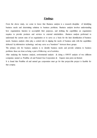 Findings
From the above study, we come to know that Business analysis is a research discipline of identifying
business needs and determining solutions to business problems. Business analysis involves understanding
how organizations function to accomplish their purposes, and defining the capabilities an organization
requires to provide products and services to external stakeholders. .Business analysis performed to
understand the current state of an organization or to serve as a basis for the later identification of business
needs. business analysts often play a central role in aligning the needs of business units with the capabilities
delivered by information technology and may serve as a "translator" between those groups.
The primary role for business analysts is to identify business needs and provide solutions to business
problems these are done as being a part of following set of activities.
After analysing the business analysis, environmental analysis & doing a SWOT analysis of two different
companies named as Pratibha oil and Natural Gas Corporation & Gujarat state petro net limited.
It is found that Pratibha oil and natural gas corporation must go for that project.this project is feasible for
that compny.
 