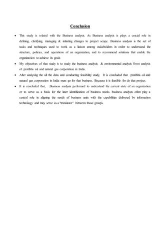 Conclusion
 This study is related with the Business analysis. As Business analysis is plays a crucial role in
defining, clarifying, managing & initiating changes to project scope. Business analysis is the set of
tasks and techniques used to work as a liaison among stakeholders in order to understand the
structure, policies, and operations of an organization, and to recommend solutions that enable the
organization to achieve its goals
 My objectives of that study is to study the business analysis & environmental analysis Swot analysis
of pratibha oil and natural gas corporation in India.
 After analysing the all the data and conducting feasibility study, It is concluded that pratibha oil and
natural gas corporation in India must go for that business. Because it is feasible for do that project.
 It is concluded that, .Business analysis performed to understand the current state of an organization
or to serve as a basis for the later identification of business needs. business analysts often play a
central role in aligning the needs of business units with the capabilities delivered by information
technology and may serve as a "translator" between those groups.
 