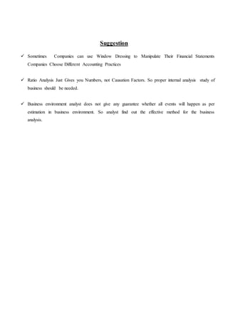 Suggestion
 Sometimes Companies can use Window Dressing to Manipulate Their Financial Statements
Companies Choose Different Accounting Practices
 Ratio Analysis Just Gives you Numbers, not Causation Factors. So proper internal analysis study of
business should be needed.
 Business environment analyst does not give any guarantee whether all events will happen as per
estimation in business environment. So analyst find out the effective method for the business
analysis.
 