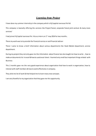 LLeeaarrnniinngg ffrroomm PPrroojjeecctt
I have done my summer internship in the company which is Rj Caaptial overseas Pvt ltd.
This company is basically offering the services like Project fiancé, corporate fiancé joint venture & many more
services’
I had joined Rj Captial overseas Pvt .lid as a intern on 1th
may 2014 for two months .
There my work was to to provide the financial service er and financial adviser
There I came to know a brief information about various departments like Stock Market department, service
department.
During my project they not only gave me the information about finance but also taught me how to write , how to
make an documentslist inexcel &howto usedexcel sheet. I learned very small but important things related with
Business
This 2 months gave me the very good experience about organization that how to work in organization, how to
interact with staff members & how to work effectively in company.
They allot me lot of work & that helped me to learn many new concepts.
I am very thankful to my organization that they gave me this opportunity.
 