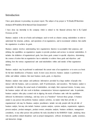 Introduction
I have great pleasure in presenting my project report. The subject of my project is “A Study Of Business
Analysis Of Pratibha Oil & Natural Gas Corporation”
I have done my internship in the company which is related to the financial advisory that is Rj Capital
Overseas pvt ltd.
Business analysis is the set of tasks and techniques used to work as a liaison among stakeholders in order to
understand the structure, policies, and operations of an organization, and to recommend solutions that enable
the organization to achieve its goals.
Business analysis involves understanding how organizations function to accomplish their purposes, and
defining the capabilities an organization requires to provide products and services to external stakeholders. It
includes the definition of organizational goals, how those goals connect to specific objectives, determining
the courses of action that an organization has to undertake to achieve those goals and objectives ,and
defining how the various organizational unit sand stakeholders within and outside of that organization
interact.
Business analysis may be performed to understand the current state of an organization or to serve as a basis
for the later identification of business needs. In most cases, however, business analysis is performed to
define and validate solutions that meet business needs, goals, or objectives.
Business analysts must analyze and synthesize information provided by a large number of people who
interact with the business, such as customers, staff, IT professionals, and executives. The business analyst is
responsible for eliciting the actual needs of stakeholders, not simply their expressed desires. In many cases,
the business analyst will also work to facilitate communication between organizational units. In particular,
business analysts often play a central role in aligning the needs of business units with the capabilities
delivered by information technology, and may serve as a "translator" between those groups. A business
analyst is any person who performs business analysis activities, no matter what their job title or
organizational role may be. Business analysis practitioners include not only people with the job title of
business analyst, but may also include business systems analysts, systems analysts, requirements engineers,
process analysts, product managers, product owners, enterprise analysts, business architects, management
consultants, or any other person who performs the tasks described in the BABOK® Guide , including those
who also perform related disciplines such as project management, software development, quality assurance,
and interaction design.
 