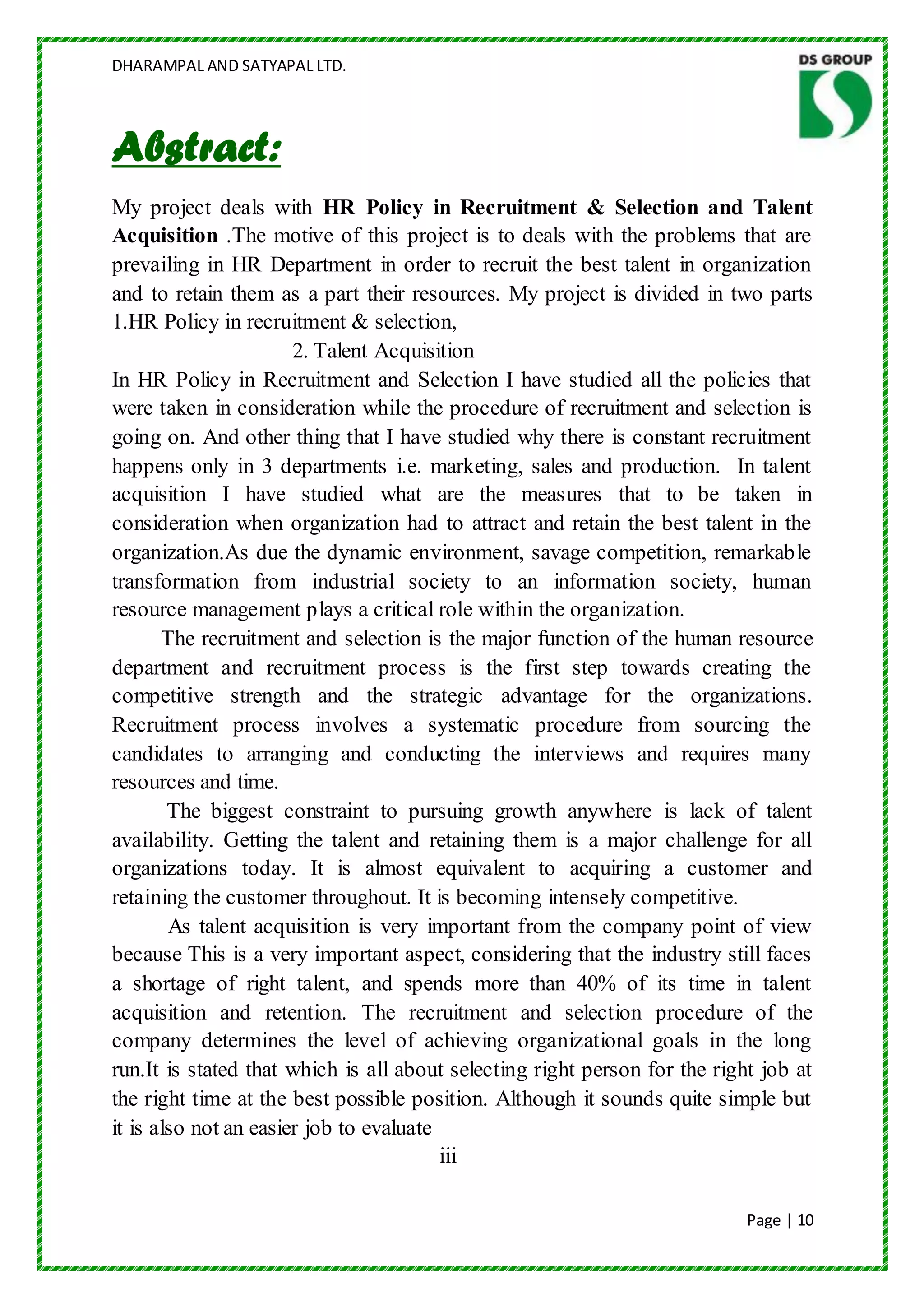 DHARAMPAL AND SATYAPAL LTD.




Abstract:
My project deals with HR Policy in Recruitment & Selection and Talent
Acquisition .The motive of this project is to deals with the problems that are
prevailing in HR Department in order to recruit the best talent in organization
and to retain them as a part their resources. My project is divided in two parts
1.HR Policy in recruitment & selection,
                       2. Talent Acquisition
In HR Policy in Recruitment and Selection I have studied all the policies that
were taken in consideration while the procedure of recruitment and selection is
going on. And other thing that I have studied why there is constant recruitment
happens only in 3 departments i.e. marketing, sales and production. In talent
acquisition I have studied what are the measures that to be taken in
consideration when organization had to attract and retain the best talent in the
organization.As due the dynamic environment, savage competition, remarkable
transformation from industrial society to an information society, human
resource management plays a critical role within the organization.
       The recruitment and selection is the major function of the human resource
department and recruitment process is the first step towards creating the
competitive strength and the strategic advantage for the organizations.
Recruitment process involves a systematic procedure from sourcing the
candidates to arranging and conducting the interviews and requires many
resources and time.
        The biggest constraint to pursuing growth anywhere is lack of talent
availability. Getting the talent and retaining them is a major challenge for all
organizations today. It is almost equivalent to acquiring a customer and
retaining the customer throughout. It is becoming intensely competitive.
        As talent acquisition is very important from the company point of view
because This is a very important aspect, considering that the industry still faces
a shortage of right talent, and spends more than 40% of its time in talent
acquisition and retention. The recruitment and selection procedure of the
company determines the level of achieving organizational goals in the long
run.It is stated that which is all about selecting right person for the right job at
the right time at the best possible position. Although it sounds quite simple but
it is also not an easier job to evaluate
                                         iii

                                                                            Page | 10
 