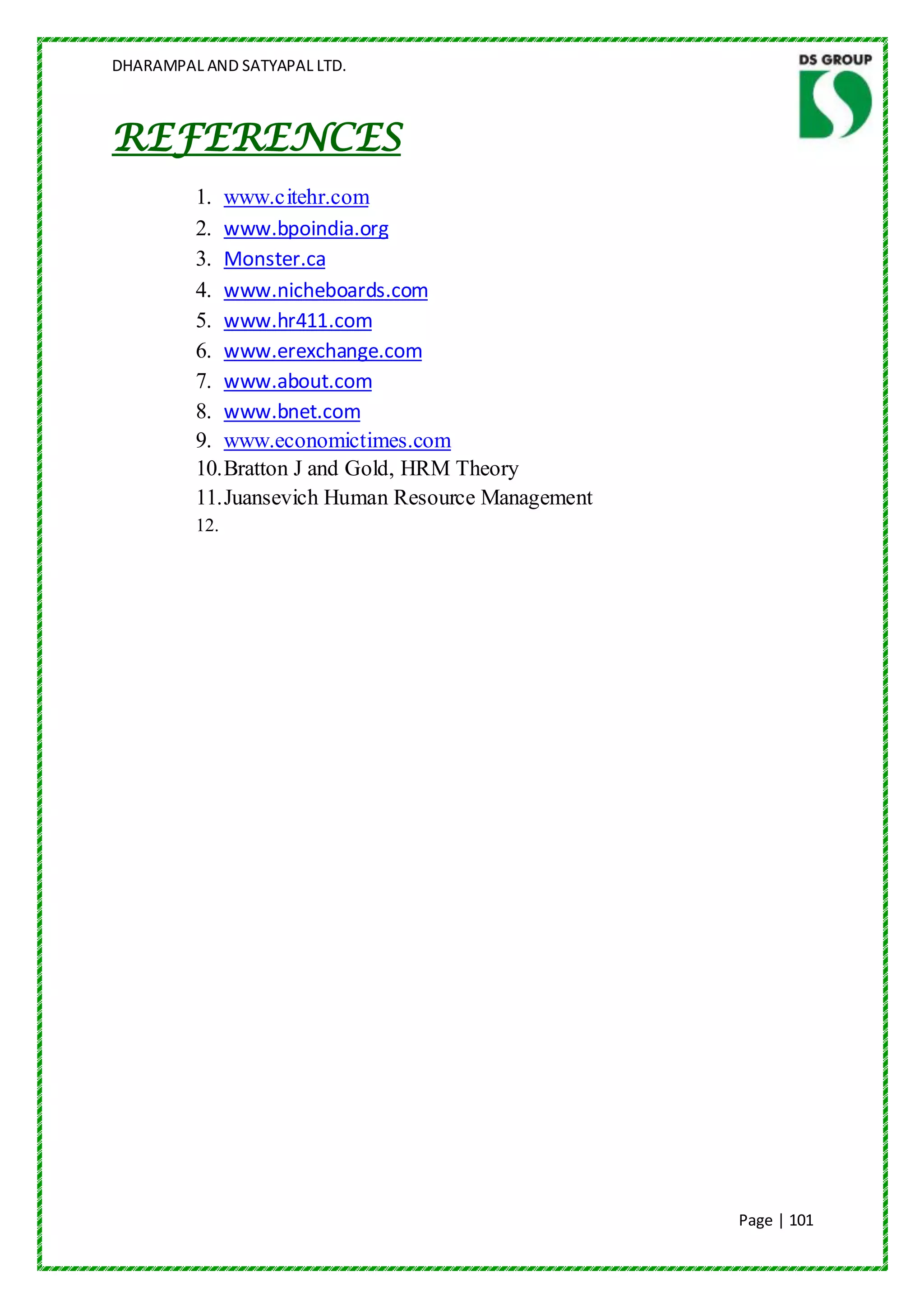 DHARAMPAL AND SATYAPAL LTD.



REFERENCES
         1. www.citehr.com
         2. www.bpoindia.org
         3. Monster.ca
         4. www.nicheboards.com
         5. www.hr411.com
         6. www.erexchange.com
         7. www.about.com
         8. www.bnet.com
         9. www.economictimes.com
         10. Bratton J and Gold, HRM Theory
         11. Juansevich Human Resource Management
         12.




                                                    Page | 101
 