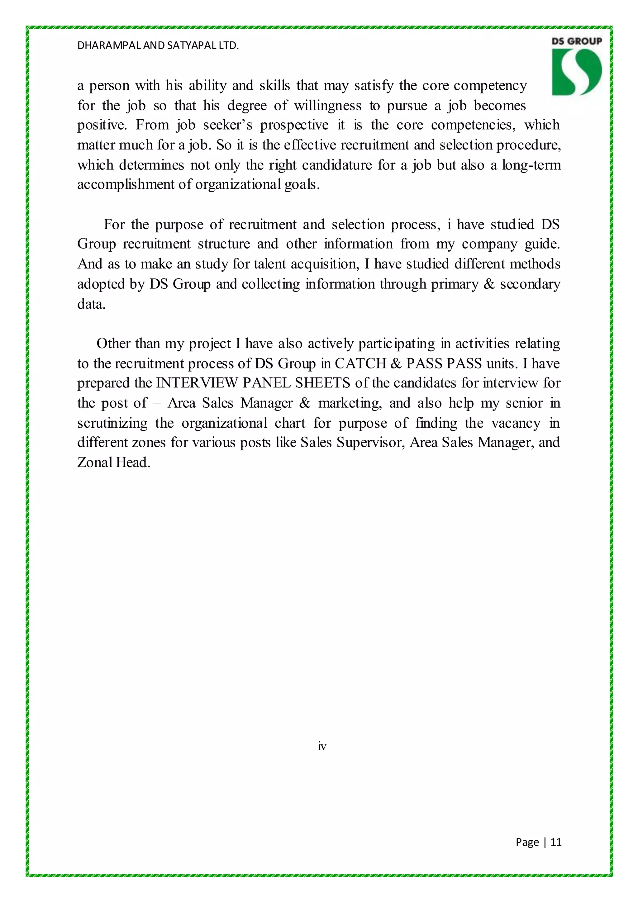 DHARAMPAL AND SATYAPAL LTD.


a person with his ability and skills that may satisfy the core competency
for the job so that his degree of willingness to pursue a job becomes
positive. From job seeker‟s prospective it is the core competencies, which
matter much for a job. So it is the effective recruitment and selection procedure,
which determines not only the right candidature for a job but also a long-term
accomplishment of organizational goals.

    For the purpose of recruitment and selection process, i have studied DS
Group recruitment structure and other information from my company guide.
And as to make an study for talent acquisition, I have studied different methods
adopted by DS Group and collecting information through primary & secondary
data.

    Other than my project I have also actively participating in activities relating
to the recruitment process of DS Group in CATCH & PASS PASS units. I have
prepared the INTERVIEW PANEL SHEETS of the candidates for interview for
the post of – Area Sales Manager & marketing, and also help my senior in
scrutinizing the organizational chart for purpose of finding the vacancy in
different zones for various posts like Sales Supervisor, Area Sales Manager, and
Zonal Head.




                                         iv




                                                                           Page | 11
 