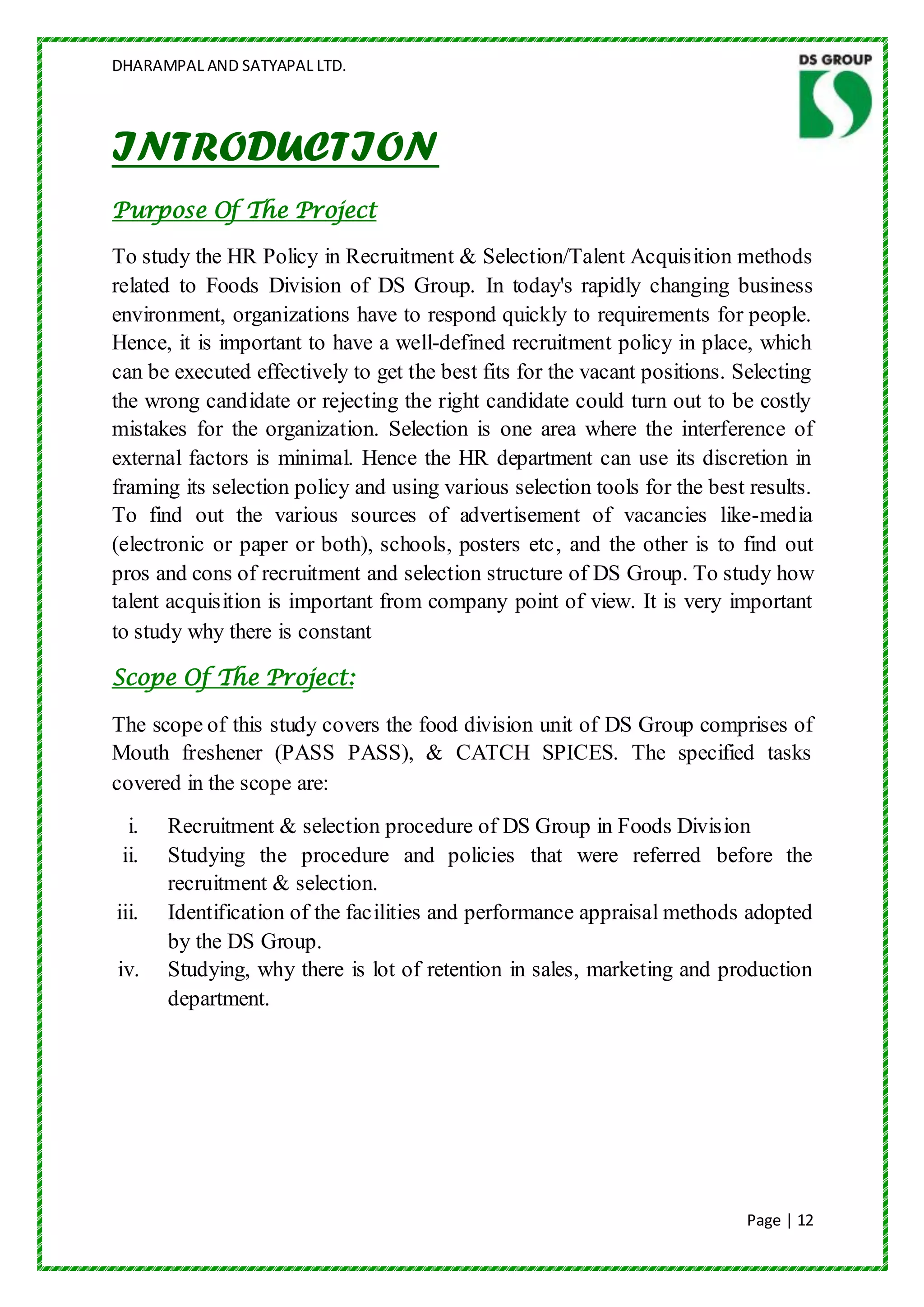 DHARAMPAL AND SATYAPAL LTD.




INTRODUCTION
Purpose Of The Project

To study the HR Policy in Recruitment & Selection/Talent Acquisition methods
related to Foods Division of DS Group. In today's rapidly changing business
environment, organizations have to respond quickly to requirements for people.
Hence, it is important to have a well-defined recruitment policy in place, which
can be executed effectively to get the best fits for the vacant positions. Selecting
the wrong candidate or rejecting the right candidate could turn out to be costly
mistakes for the organization. Selection is one area where the interference of
external factors is minimal. Hence the HR department can use its discretion in
framing its selection policy and using various selection tools for the best results.
To find out the various sources of advertisement of vacancies like-media
(electronic or paper or both), schools, posters etc, and the other is to find out
pros and cons of recruitment and selection structure of DS Group. To study how
talent acquisition is important from company point of view. It is very important
to study why there is constant

Scope Of The Project:

The scope of this study covers the food division unit of DS Group comprises of
Mouth freshener (PASS PASS), & CATCH SPICES. The specified tasks
covered in the scope are:
  i.   Recruitment & selection procedure of DS Group in Foods Division
 ii.   Studying the procedure and policies that were referred before the
       recruitment & selection.
iii.   Identification of the facilities and performance appraisal methods adopted
       by the DS Group.
iv.    Studying, why there is lot of retention in sales, marketing and production
       department.




                                                                           Page | 12
 