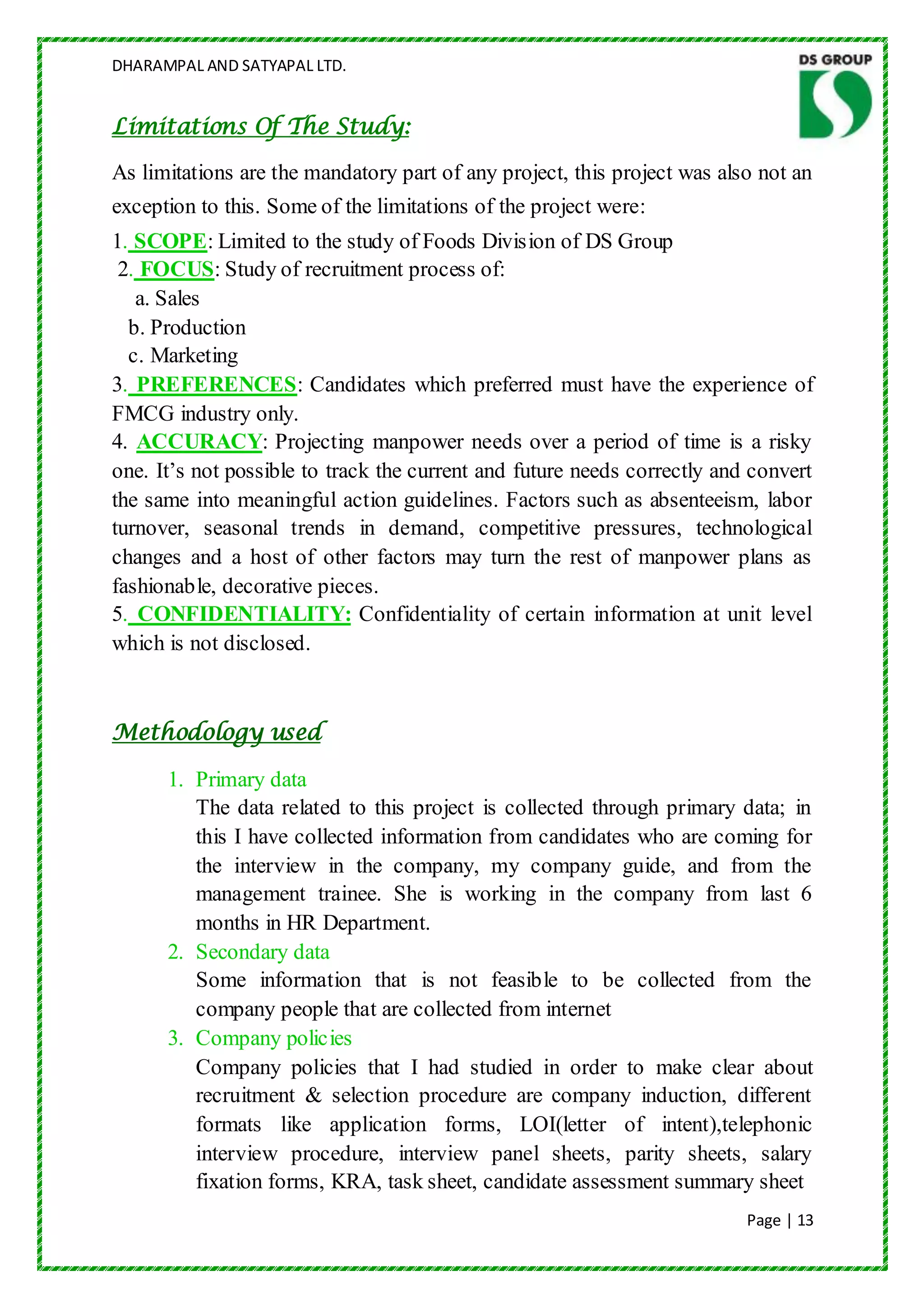 DHARAMPAL AND SATYAPAL LTD.


Limitations Of The Study:

As limitations are the mandatory part of any project, this project was also not an
exception to this. Some of the limitations of the project were:
1. SCOPE: Limited to the study of Foods Division of DS Group
 2. FOCUS: Study of recruitment process of:
   a. Sales
  b. Production
  c. Marketing
3. PREFERENCES: Candidates which preferred must have the experience of
FMCG industry only.
4. ACCURACY: Projecting manpower needs over a period of time is a risky
one. It‟s not possible to track the current and future needs correctly and convert
the same into meaningful action guidelines. Factors such as absenteeism, labor
turnover, seasonal trends in demand, competitive pressures, technological
changes and a host of other factors may turn the rest of manpower plans as
fashionable, decorative pieces.
5. CONFIDENTIALITY: Confidentiality of certain information at unit level
which is not disclosed.



Methodology used

      1. Primary data
         The data related to this project is collected through primary data; in
         this I have collected information from candidates who are coming for
         the interview in the company, my company guide, and from the
         management trainee. She is working in the company from last 6
         months in HR Department.
      2. Secondary data
         Some information that is not feasible to be collected from the
         company people that are collected from internet
      3. Company policies
         Company policies that I had studied in order to make clear about
         recruitment & selection procedure are company induction, different
         formats like application forms, LOI(letter of intent),telephonic
         interview procedure, interview panel sheets, parity sheets, salary
         fixation forms, KRA, task sheet, candidate assessment summary sheet
                                                                          Page | 13
 