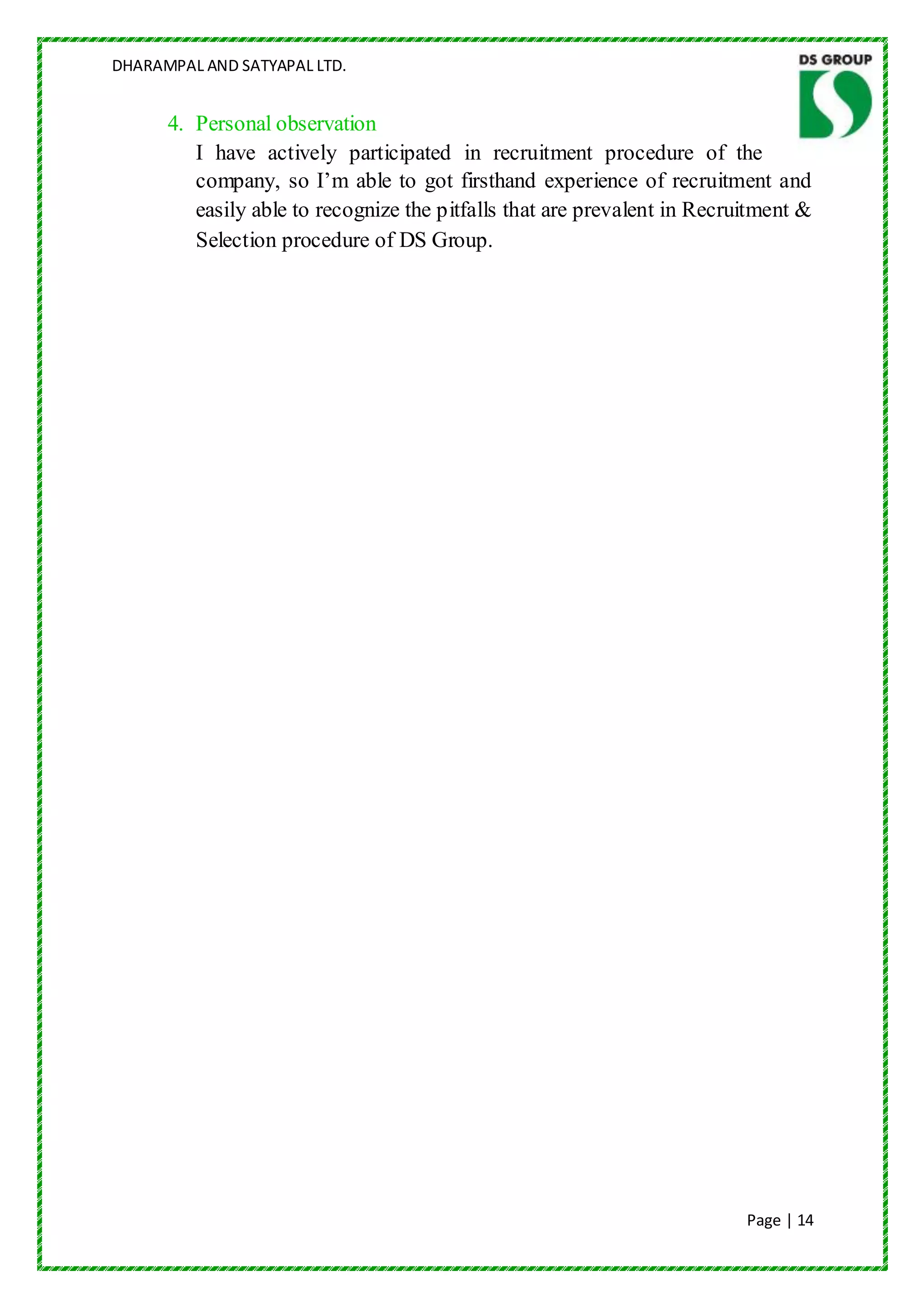 DHARAMPAL AND SATYAPAL LTD.


      4. Personal observation
         I have actively participated in recruitment procedure of the
         company, so I‟m able to got firsthand experience of recruitment and
         easily able to recognize the pitfalls that are prevalent in Recruitment &
         Selection procedure of DS Group.




                                                                          Page | 14
 