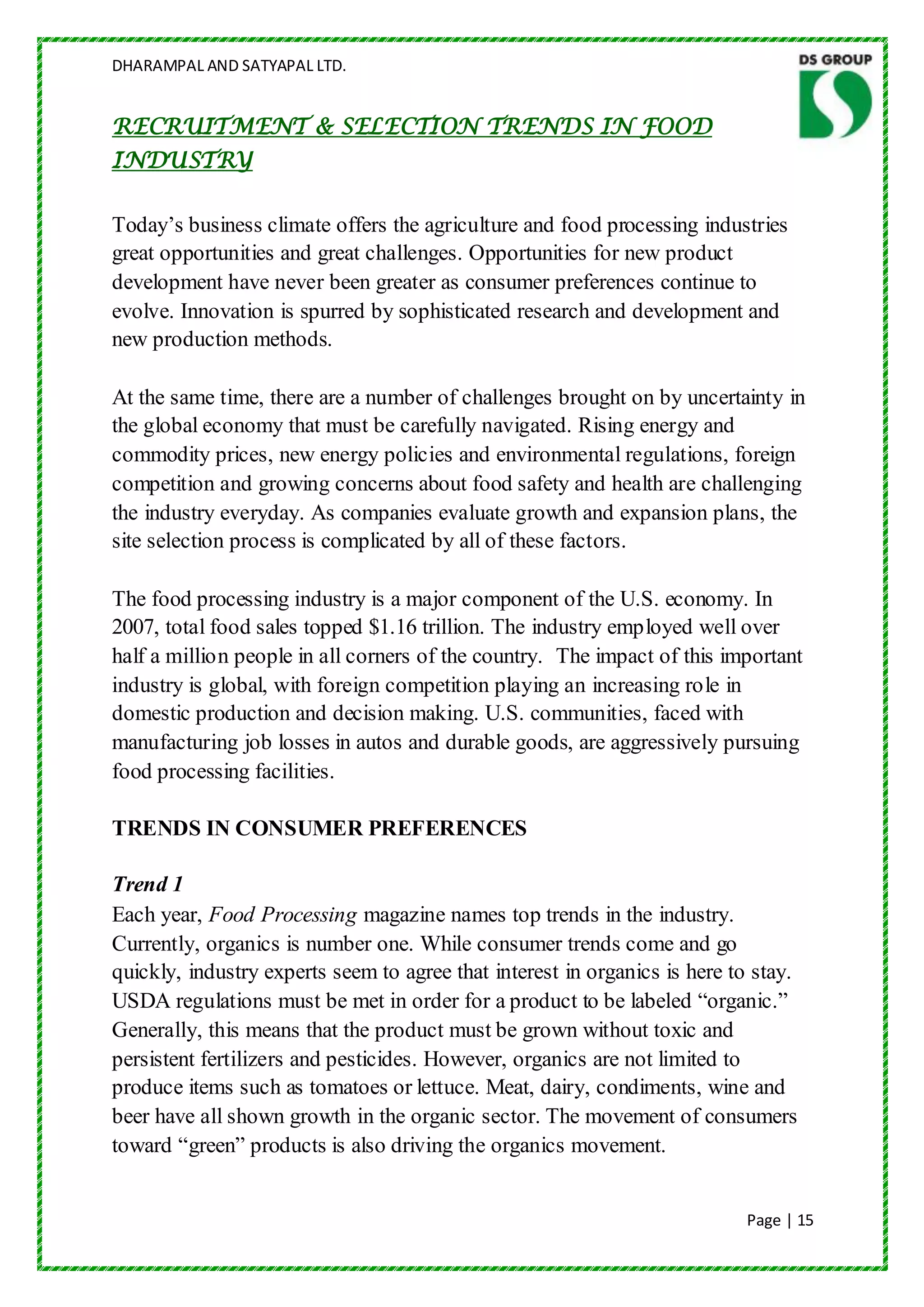 DHARAMPAL AND SATYAPAL LTD.


RECRUITMENT & SELECTION TRENDS IN FOOD
INDUSTRY

Today‟s business climate offers the agriculture and food processing industries
great opportunities and great challenges. Opportunities for new product
development have never been greater as consumer preferences continue to
evolve. Innovation is spurred by sophisticated research and development and
new production methods.

At the same time, there are a number of challenges brought on by uncertainty in
the global economy that must be carefully navigated. Rising energy and
commodity prices, new energy policies and environmental regulations, foreign
competition and growing concerns about food safety and health are challenging
the industry everyday. As companies evaluate growth and expansion plans, the
site selection process is complicated by all of these factors.

The food processing industry is a major component of the U.S. economy. In
2007, total food sales topped $1.16 trillion. The industry employed well over
half a million people in all corners of the country. The impact of this important
industry is global, with foreign competition playing an increasing role in
domestic production and decision making. U.S. communities, faced with
manufacturing job losses in autos and durable goods, are aggressively pursuing
food processing facilities.

TRENDS IN CONSUMER PREFERENCES

Trend 1
Each year, Food Processing magazine names top trends in the industry.
Currently, organics is number one. While consumer trends come and go
quickly, industry experts seem to agree that interest in organics is here to stay.
USDA regulations must be met in order for a product to be labeled “organic.”
Generally, this means that the product must be grown without toxic and
persistent fertilizers and pesticides. However, organics are not limited to
produce items such as tomatoes or lettuce. Meat, dairy, condiments, wine and
beer have all shown growth in the organic sector. The movement of consumers
toward “green” products is also driving the organics movement.


                                                                           Page | 15
 