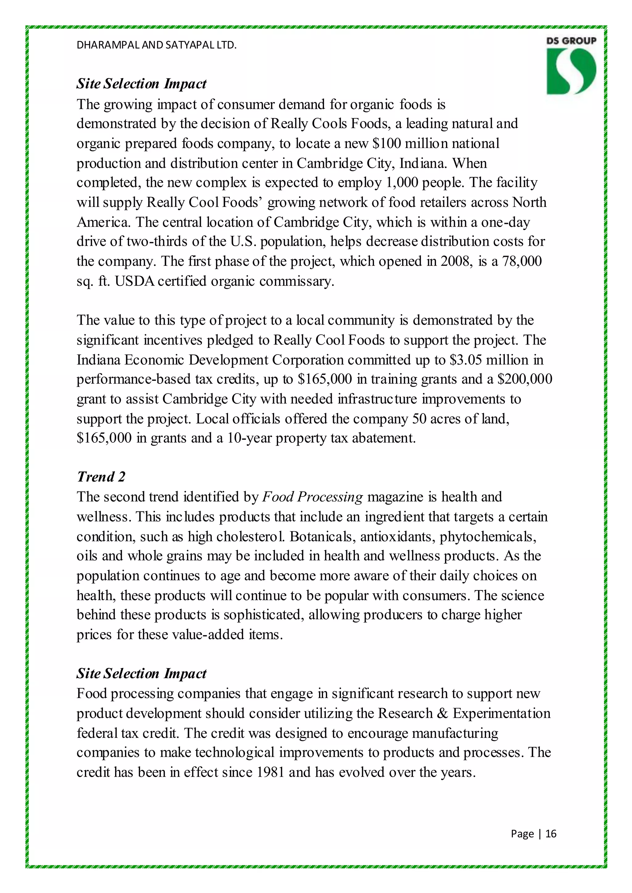 DHARAMPAL AND SATYAPAL LTD.


Site Selection Impact
The growing impact of consumer demand for organic foods is
demonstrated by the decision of Really Cools Foods, a leading natural and
organic prepared foods company, to locate a new $100 million national
production and distribution center in Cambridge City, Indiana. When
completed, the new complex is expected to employ 1,000 people. The facility
will supply Really Cool Foods‟ growing network of food retailers across North
America. The central location of Cambridge City, which is within a one-day
drive of two-thirds of the U.S. population, helps decrease distribution costs for
the company. The first phase of the project, which opened in 2008, is a 78,000
sq. ft. USDA certified organic commissary.

The value to this type of project to a local community is demonstrated by the
significant incentives pledged to Really Cool Foods to support the project. The
Indiana Economic Development Corporation committed up to $3.05 million in
performance-based tax credits, up to $165,000 in training grants and a $200,000
grant to assist Cambridge City with needed infrastructure improvements to
support the project. Local officials offered the company 50 acres of land,
$165,000 in grants and a 10-year property tax abatement.

Trend 2
The second trend identified by Food Processing magazine is health and
wellness. This includes products that include an ingredient that targets a certain
condition, such as high cholesterol. Botanicals, antioxidants, phytochemicals,
oils and whole grains may be included in health and wellness products. As the
population continues to age and become more aware of their daily choices on
health, these products will continue to be popular with consumers. The science
behind these products is sophisticated, allowing producers to charge higher
prices for these value-added items.

Site Selection Impact
Food processing companies that engage in significant research to support new
product development should consider utilizing the Research & Experimentation
federal tax credit. The credit was designed to encourage manufacturing
companies to make technological improvements to products and processes. The
credit has been in effect since 1981 and has evolved over the years.


                                                                           Page | 16
 