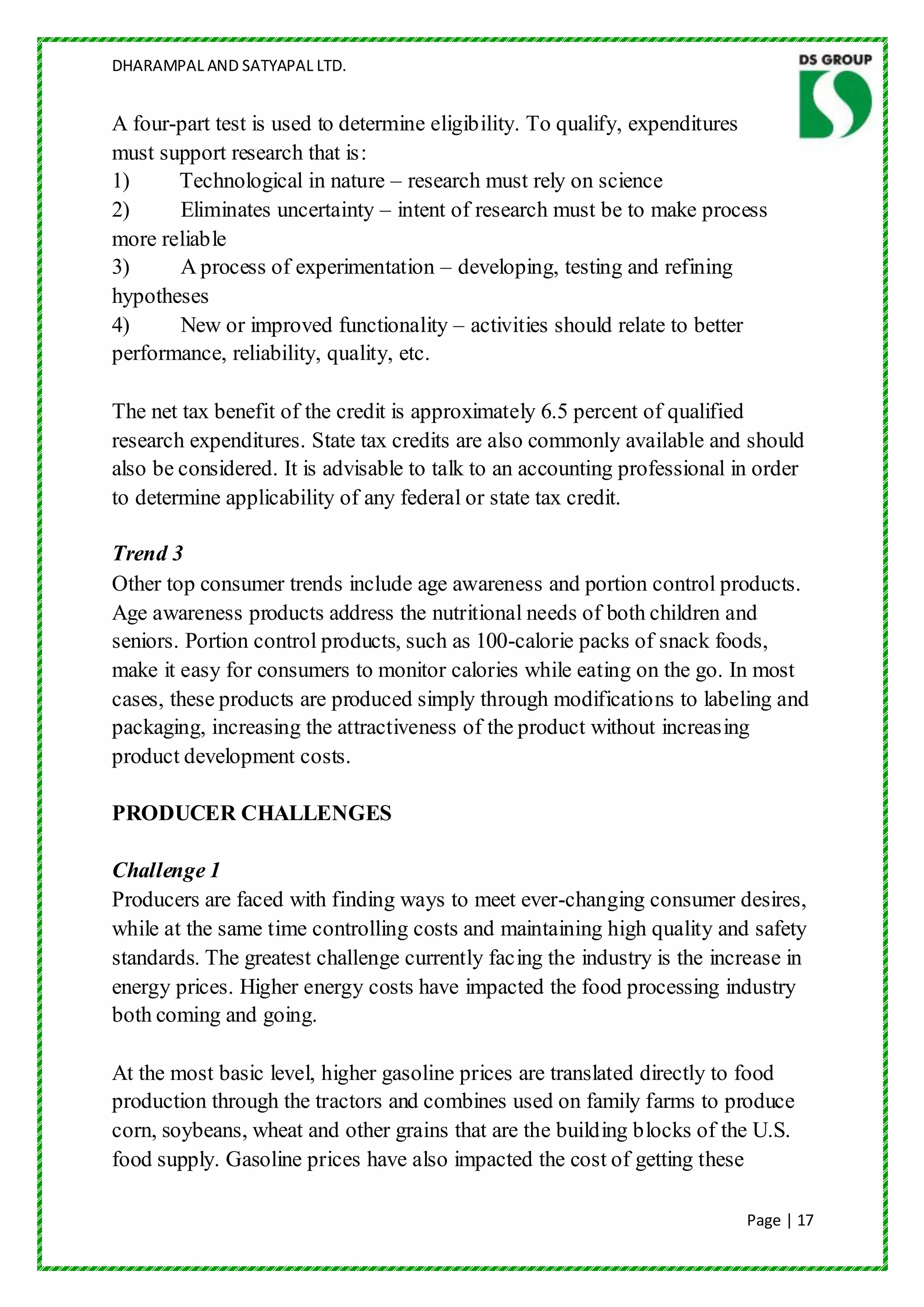 DHARAMPAL AND SATYAPAL LTD.


A four-part test is used to determine eligibility. To qualify, expenditures
must support research that is:
1)     Technological in nature – research must rely on science
2)     Eliminates uncertainty – intent of research must be to make process
more reliable
3)     A process of experimentation – developing, testing and refining
hypotheses
4)     New or improved functionality – activities should relate to better
performance, reliability, quality, etc.

The net tax benefit of the credit is approximately 6.5 percent of qualified
research expenditures. State tax credits are also commonly available and should
also be considered. It is advisable to talk to an accounting professional in order
to determine applicability of any federal or state tax credit.

Trend 3
Other top consumer trends include age awareness and portion control products.
Age awareness products address the nutritional needs of both children and
seniors. Portion control products, such as 100-calorie packs of snack foods,
make it easy for consumers to monitor calories while eating on the go. In most
cases, these products are produced simply through modifications to labeling and
packaging, increasing the attractiveness of the product without increasing
product development costs.

PRODUCER CHALLENGES

Challenge 1
Producers are faced with finding ways to meet ever-changing consumer desires,
while at the same time controlling costs and maintaining high quality and safety
standards. The greatest challenge currently facing the industry is the increase in
energy prices. Higher energy costs have impacted the food processing industry
both coming and going.

At the most basic level, higher gasoline prices are translated directly to food
production through the tractors and combines used on family farms to produce
corn, soybeans, wheat and other grains that are the building blocks of the U.S.
food supply. Gasoline prices have also impacted the cost of getting these

                                                                           Page | 17
 