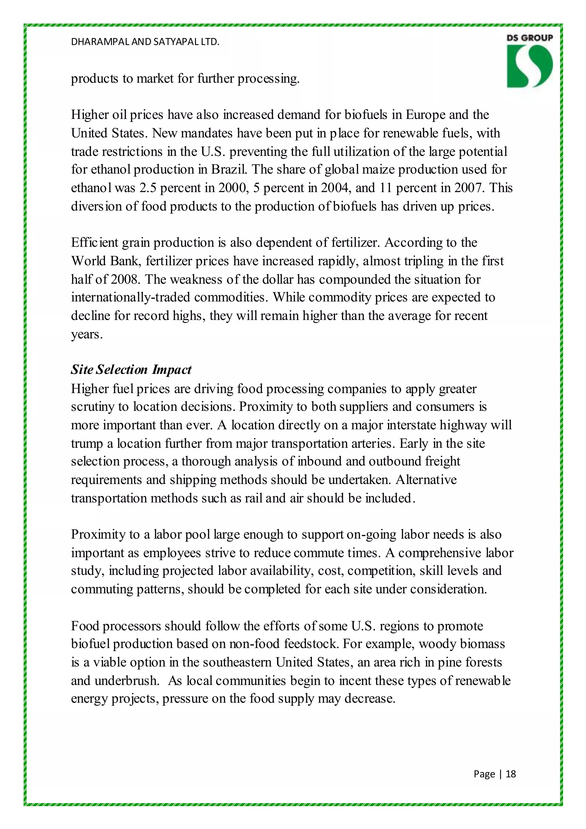 DHARAMPAL AND SATYAPAL LTD.


products to market for further processing.

Higher oil prices have also increased demand for biofuels in Europe and the
United States. New mandates have been put in place for renewable fuels, with
trade restrictions in the U.S. preventing the full utilization of the large potential
for ethanol production in Brazil. The share of global maize production used for
ethanol was 2.5 percent in 2000, 5 percent in 2004, and 11 percent in 2007. This
diversion of food products to the production of biofuels has driven up prices.

Efficient grain production is also dependent of fertilizer. According to the
World Bank, fertilizer prices have increased rapidly, almost tripling in the first
half of 2008. The weakness of the dollar has compounded the situation for
internationally-traded commodities. While commodity prices are expected to
decline for record highs, they will remain higher than the average for recent
years.

Site Selection Impact
Higher fuel prices are driving food processing companies to apply greater
scrutiny to location decisions. Proximity to both suppliers and consumers is
more important than ever. A location directly on a major interstate highway will
trump a location further from major transportation arteries. Early in the site
selection process, a thorough analysis of inbound and outbound freight
requirements and shipping methods should be undertaken. Alternative
transportation methods such as rail and air should be included.

Proximity to a labor pool large enough to support on-going labor needs is also
important as employees strive to reduce commute times. A comprehensive labor
study, including projected labor availability, cost, competition, skill levels and
commuting patterns, should be completed for each site under consideration.

Food processors should follow the efforts of some U.S. regions to promote
biofuel production based on non-food feedstock. For example, woody biomass
is a viable option in the southeastern United States, an area rich in pine forests
and underbrush. As local communities begin to incent these types of renewable
energy projects, pressure on the food supply may decrease.




                                                                             Page | 18
 