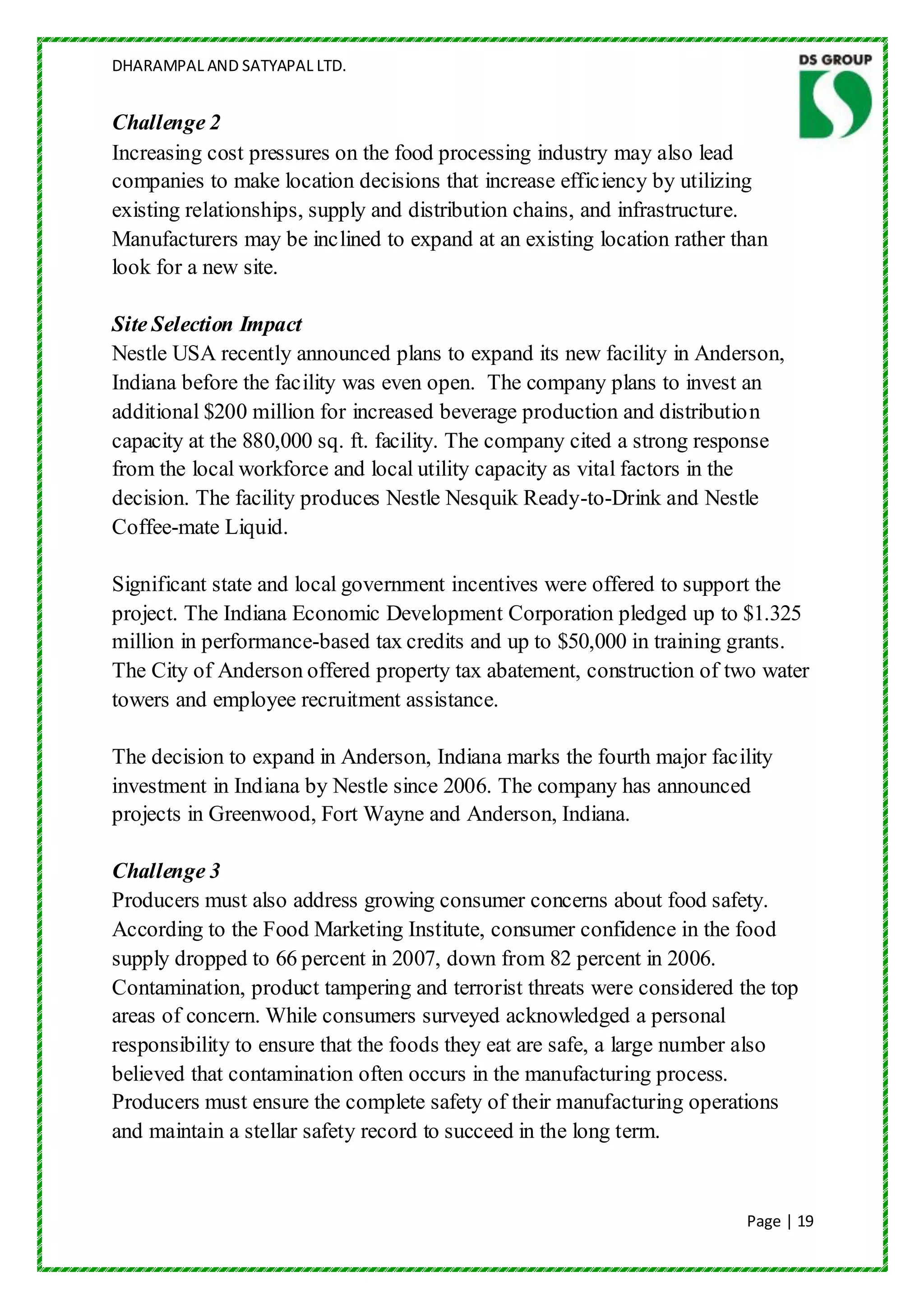 DHARAMPAL AND SATYAPAL LTD.


Challenge 2
Increasing cost pressures on the food processing industry may also lead
companies to make location decisions that increase efficiency by utilizing
existing relationships, supply and distribution chains, and infrastructure.
Manufacturers may be inclined to expand at an existing location rather than
look for a new site.

Site Selection Impact
Nestle USA recently announced plans to expand its new facility in Anderson,
Indiana before the facility was even open. The company plans to invest an
additional $200 million for increased beverage production and distribution
capacity at the 880,000 sq. ft. facility. The company cited a strong response
from the local workforce and local utility capacity as vital factors in the
decision. The facility produces Nestle Nesquik Ready-to-Drink and Nestle
Coffee-mate Liquid.

Significant state and local government incentives were offered to support the
project. The Indiana Economic Development Corporation pledged up to $1.325
million in performance-based tax credits and up to $50,000 in training grants.
The City of Anderson offered property tax abatement, construction of two water
towers and employee recruitment assistance.

The decision to expand in Anderson, Indiana marks the fourth major facility
investment in Indiana by Nestle since 2006. The company has announced
projects in Greenwood, Fort Wayne and Anderson, Indiana.

Challenge 3
Producers must also address growing consumer concerns about food safety.
According to the Food Marketing Institute, consumer confidence in the food
supply dropped to 66 percent in 2007, down from 82 percent in 2006.
Contamination, product tampering and terrorist threats were considered the top
areas of concern. While consumers surveyed acknowledged a personal
responsibility to ensure that the foods they eat are safe, a large number also
believed that contamination often occurs in the manufacturing process.
Producers must ensure the complete safety of their manufacturing operations
and maintain a stellar safety record to succeed in the long term.


                                                                        Page | 19
 
