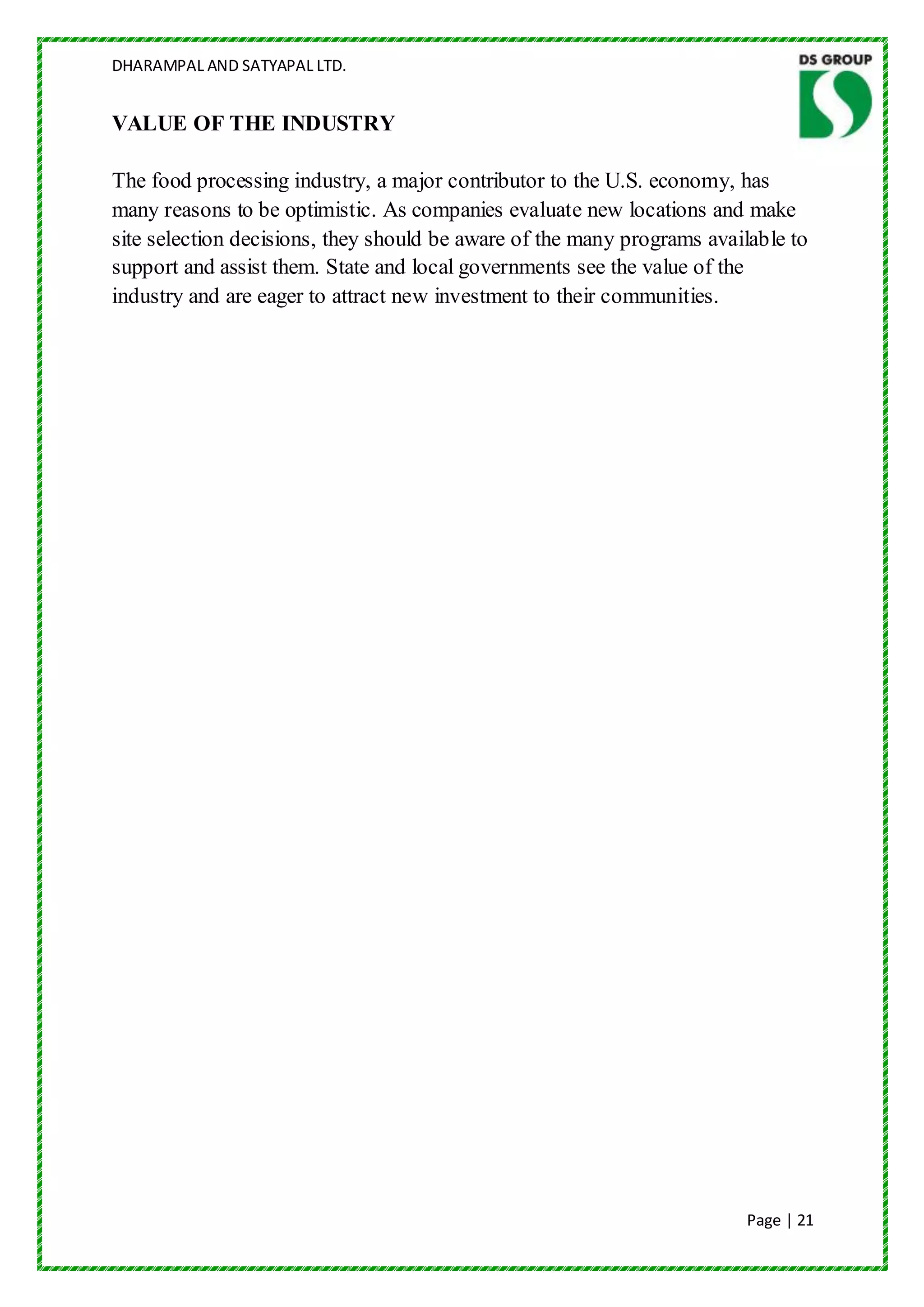 DHARAMPAL AND SATYAPAL LTD.


VALUE OF THE INDUSTRY

The food processing industry, a major contributor to the U.S. economy, has
many reasons to be optimistic. As companies evaluate new locations and make
site selection decisions, they should be aware of the many programs available to
support and assist them. State and local governments see the value of the
industry and are eager to attract new investment to their communities.




                                                                         Page | 21
 