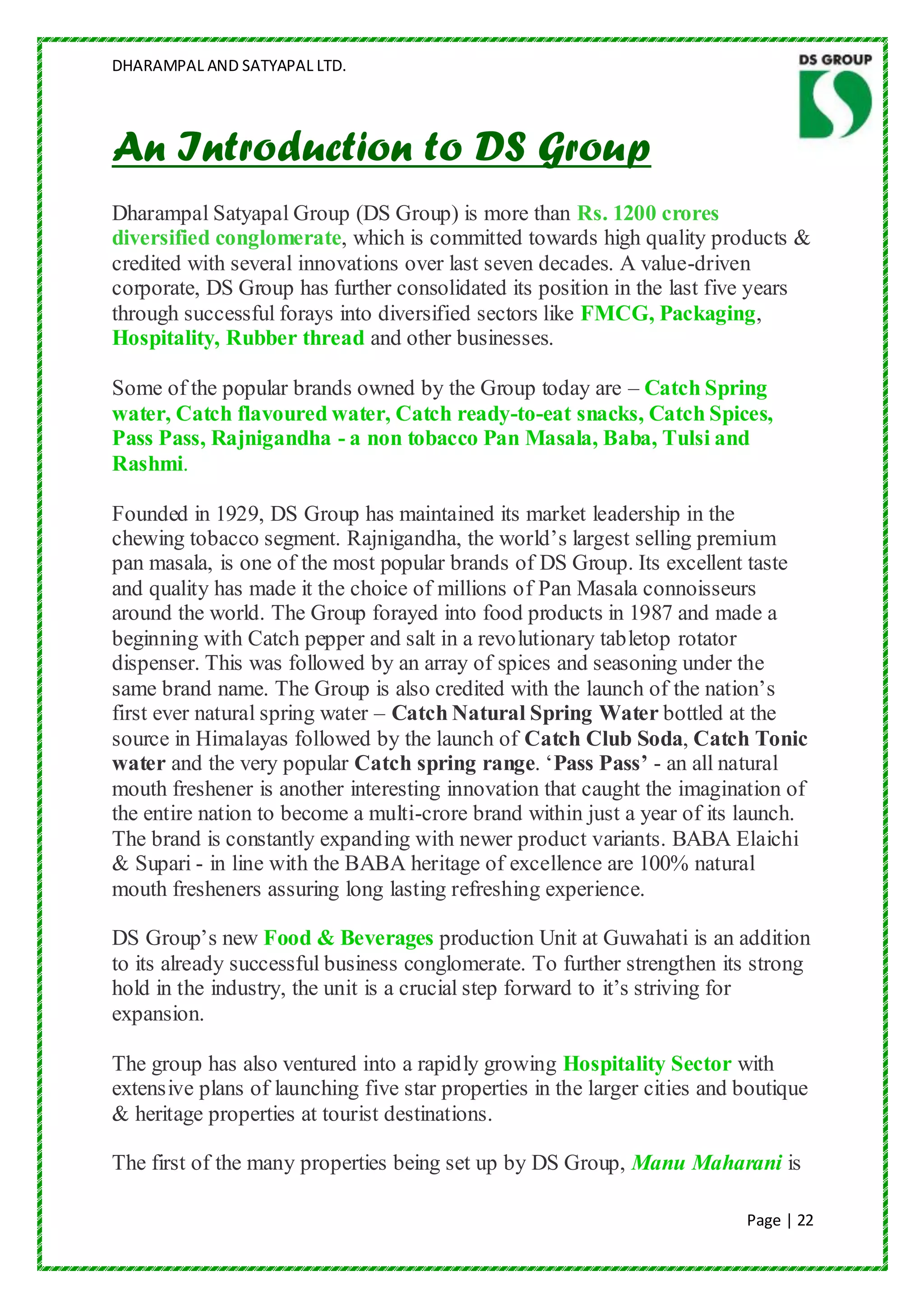 DHARAMPAL AND SATYAPAL LTD.




An Introduction to DS Group
Dharampal Satyapal Group (DS Group) is more than Rs. 1200 crores
diversified conglomerate, which is committed towards high quality products &
credited with several innovations over last seven decades. A value-driven
corporate, DS Group has further consolidated its position in the last five years
through successful forays into diversified sectors like FMCG, Packaging,
Hospitality, Rubber thread and other businesses.

Some of the popular brands owned by the Group today are – Catch Spring
water, Catch flavoured water, Catch ready-to-eat snacks, Catch Spices,
Pass Pass, Rajnigandha - a non tobacco Pan Masala, Baba, Tulsi and
Rashmi.

Founded in 1929, DS Group has maintained its market leadership in the
chewing tobacco segment. Rajnigandha, the world‟s largest selling premium
pan masala, is one of the most popular brands of DS Group. Its excellent taste
and quality has made it the choice of millions of Pan Masala connoisseurs
around the world. The Group forayed into food products in 1987 and made a
beginning with Catch pepper and salt in a revolutionary tabletop rotator
dispenser. This was followed by an array of spices and seasoning under the
same brand name. The Group is also credited with the launch of the nation‟s
first ever natural spring water – Catch Natural Spring Water bottled at the
source in Himalayas followed by the launch of Catch Club Soda, Catch Tonic
water and the very popular Catch spring range. „Pass Pass’ - an all natural
mouth freshener is another interesting innovation that caught the imagination of
the entire nation to become a multi-crore brand within just a year of its launch.
The brand is constantly expanding with newer product variants. BABA Elaichi
& Supari - in line with the BABA heritage of excellence are 100% natural
mouth fresheners assuring long lasting refreshing experience.

DS Group‟s new Food & Beverages production Unit at Guwahati is an addition
to its already successful business conglomerate. To further strengthen its strong
hold in the industry, the unit is a crucial step forward to it‟s striving for
expansion.

The group has also ventured into a rapidly growing Hospitality Sector with
extensive plans of launching five star properties in the larger cities and boutique
& heritage properties at tourist destinations.

The first of the many properties being set up by DS Group, Manu Maharani is

                                                                           Page | 22
 