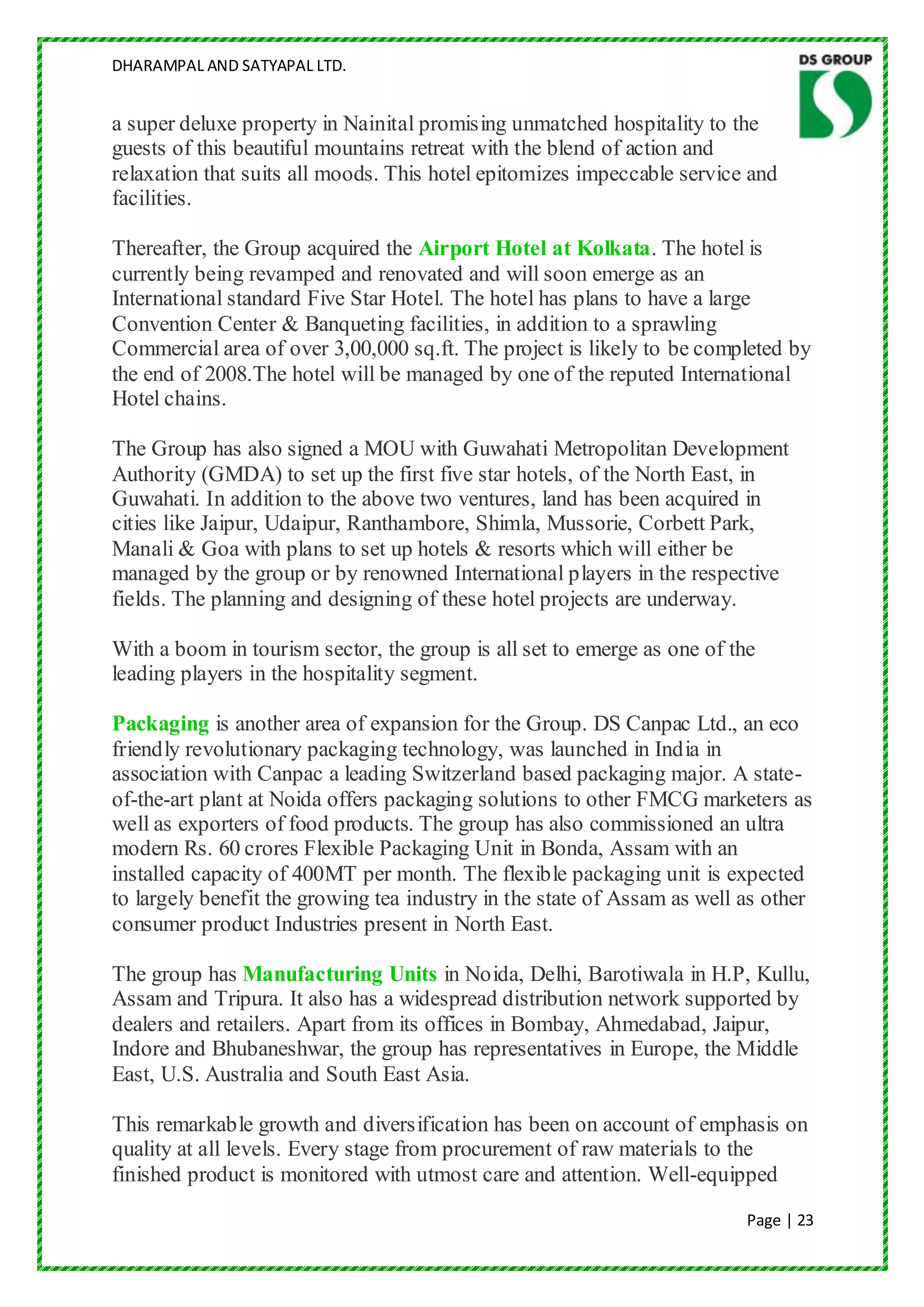 DHARAMPAL AND SATYAPAL LTD.


a super deluxe property in Nainital promising unmatched hospitality to the
guests of this beautiful mountains retreat with the blend of action and
relaxation that suits all moods. This hotel epitomizes impeccable service and
facilities.

Thereafter, the Group acquired the Airport Hotel at Kolkata. The hotel is
currently being revamped and renovated and will soon emerge as an
International standard Five Star Hotel. The hotel has plans to have a large
Convention Center & Banqueting facilities, in addition to a sprawling
Commercial area of over 3,00,000 sq.ft. The project is likely to be completed by
the end of 2008.The hotel will be managed by one of the reputed International
Hotel chains.

The Group has also signed a MOU with Guwahati Metropolitan Development
Authority (GMDA) to set up the first five star hotels, of the North East, in
Guwahati. In addition to the above two ventures, land has been acquired in
cities like Jaipur, Udaipur, Ranthambore, Shimla, Mussorie, Corbett Park,
Manali & Goa with plans to set up hotels & resorts which will either be
managed by the group or by renowned International players in the respective
fields. The planning and designing of these hotel projects are underway.

With a boom in tourism sector, the group is all set to emerge as one of the
leading players in the hospitality segment.

Packaging is another area of expansion for the Group. DS Canpac Ltd., an eco
friendly revolutionary packaging technology, was launched in India in
association with Canpac a leading Switzerland based packaging major. A state-
of-the-art plant at Noida offers packaging solutions to other FMCG marketers as
well as exporters of food products. The group has also commissioned an ultra
modern Rs. 60 crores Flexible Packaging Unit in Bonda, Assam with an
installed capacity of 400MT per month. The flexible packaging unit is expected
to largely benefit the growing tea industry in the state of Assam as well as other
consumer product Industries present in North East.

The group has Manufacturing Units in Noida, Delhi, Barotiwala in H.P, Kullu,
Assam and Tripura. It also has a widespread distribution network supported by
dealers and retailers. Apart from its offices in Bombay, Ahmedabad, Jaipur,
Indore and Bhubaneshwar, the group has representatives in Europe, the Middle
East, U.S. Australia and South East Asia.

This remarkable growth and diversification has been on account of emphasis on
quality at all levels. Every stage from procurement of raw materials to the
finished product is monitored with utmost care and attention. Well-equipped
                                                                          Page | 23
 