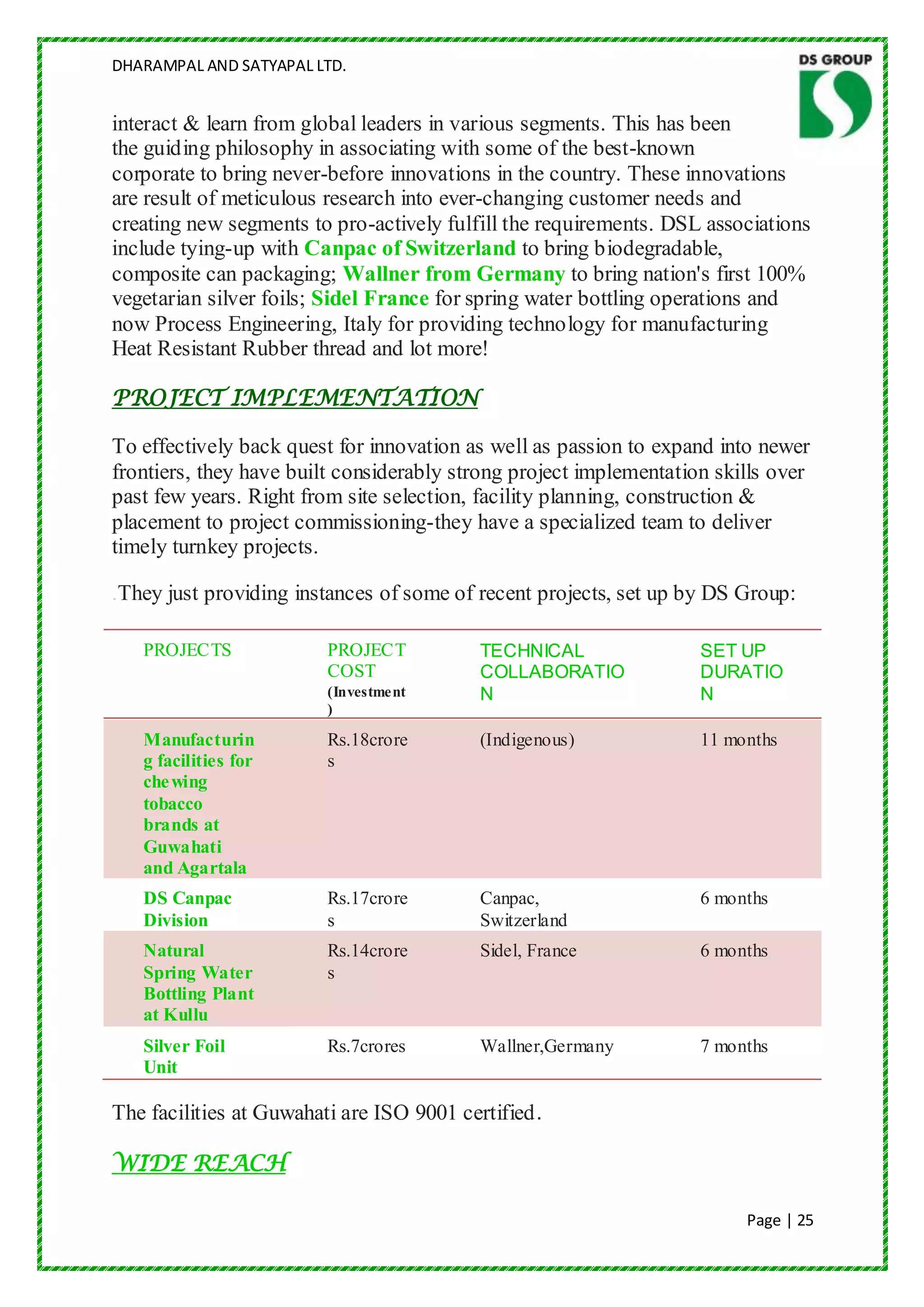 DHARAMPAL AND SATYAPAL LTD.


interact & learn from global leaders in various segments. This has been
the guiding philosophy in associating with some of the best-known
corporate to bring never-before innovations in the country. These innovations
are result of meticulous research into ever-changing customer needs and
creating new segments to pro-actively fulfill the requirements. DSL associations
include tying-up with Canpac of Switzerland to bring biodegradable,
composite can packaging; Wallner from Germany to bring nation's first 100%
vegetarian silver foils; Sidel France for spring water bottling operations and
now Process Engineering, Italy for providing technology for manufacturing
Heat Resistant Rubber thread and lot more!

PROJECT IMPLEMENTATION

To effectively back quest for innovation as well as passion to expand into newer
frontiers, they have built considerably strong project implementation skills over
past few years. Right from site selection, facility planning, construction &
placement to project commissioning-they have a specialized team to deliver
timely turnkey projects.

.They just providing instances of some of recent projects, set up by DS Group:

   PROJECTS              PROJECT          TECHNICAL                 SET UP
                         COST             COLLABORATIO              DURATIO
                         (Investment      N                         N
                         )

   Manufacturin          Rs.18crore       (Indigenous)              11 months
   g facilities for      s
   che wing
   tobacco
   brands at
   Guwahati
   and Agartala
   DS Canpac             Rs.17crore       Canpac,                   6 months
   Division              s                Switzerland
   Natural               Rs.14crore       Sidel, France             6 months
   Spring Water          s
   Bottling Plant
   at Kullu
   Silver Foil           Rs.7crores       Wallner,Germany           7 months
   Unit

The facilities at Guwahati are ISO 9001 certified.

WIDE REACH

                                                                         Page | 25
 