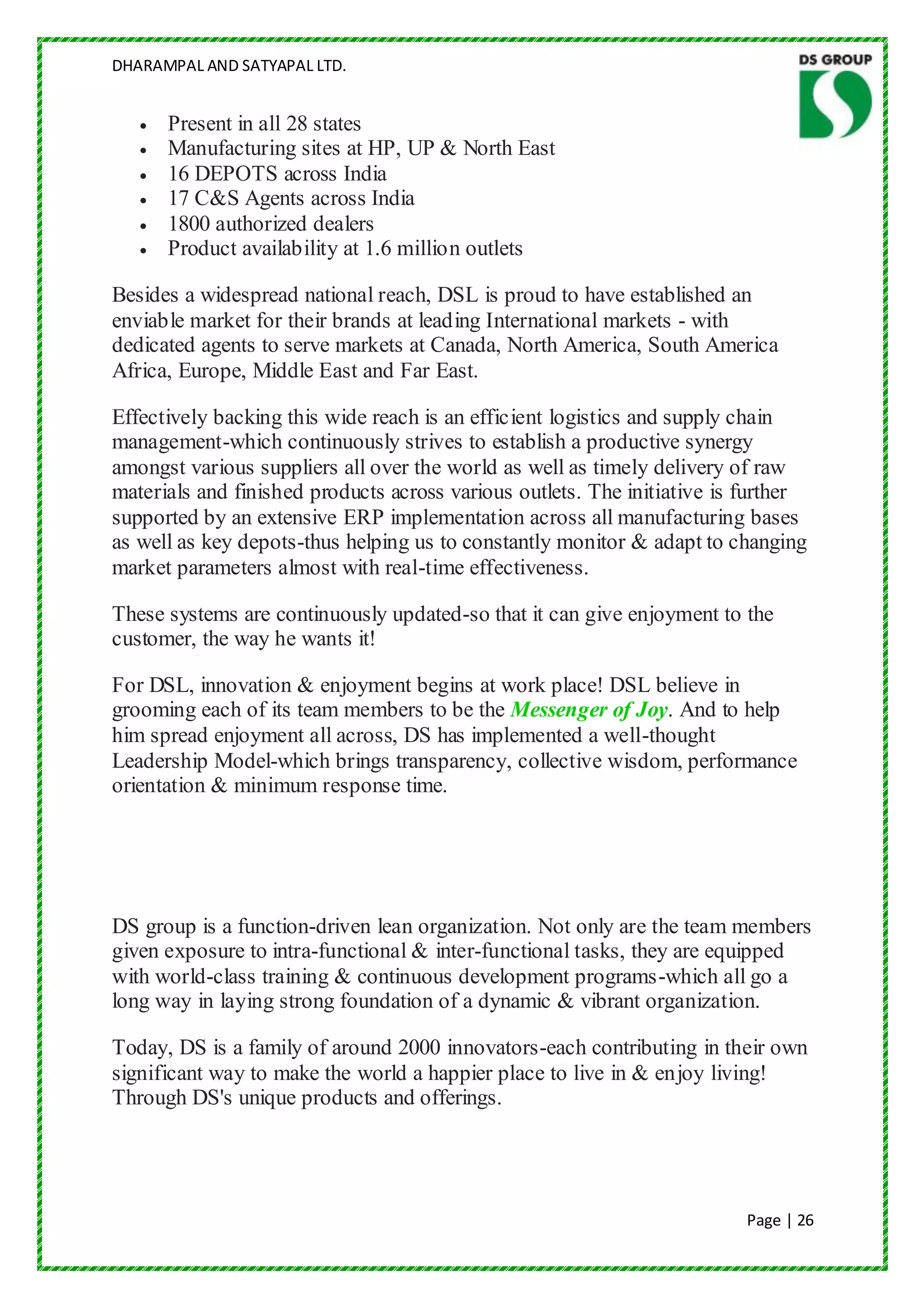 DHARAMPAL AND SATYAPAL LTD.


      Present in all 28 states
      Manufacturing sites at HP, UP & North East
      16 DEPOTS across India
      17 C&S Agents across India
      1800 authorized dealers
      Product availability at 1.6 million outlets

Besides a widespread national reach, DSL is proud to have established an
enviable market for their brands at leading International markets - with
dedicated agents to serve markets at Canada, North America, South America
Africa, Europe, Middle East and Far East.

Effectively backing this wide reach is an efficient logistics and supply chain
management-which continuously strives to establish a productive synergy
amongst various suppliers all over the world as well as timely delivery of raw
materials and finished products across various outlets. The initiative is further
supported by an extensive ERP implementation across all manufacturing bases
as well as key depots-thus helping us to constantly monitor & adapt to changing
market parameters almost with real-time effectiveness.

These systems are continuously updated-so that it can give enjoyment to the
customer, the way he wants it!

For DSL, innovation & enjoyment begins at work place! DSL believe in
grooming each of its team members to be the Messenger of Joy. And to help
him spread enjoyment all across, DS has implemented a well-thought
Leadership Model-which brings transparency, collective wisdom, performance
orientation & minimum response time.




DS group is a function-driven lean organization. Not only are the team members
given exposure to intra-functional & inter-functional tasks, they are equipped
with world-class training & continuous development programs-which all go a
long way in laying strong foundation of a dynamic & vibrant organization.

Today, DS is a family of around 2000 innovators-each contributing in their own
significant way to make the world a happier place to live in & enjoy living!
Through DS's unique products and offerings.




                                                                         Page | 26
 