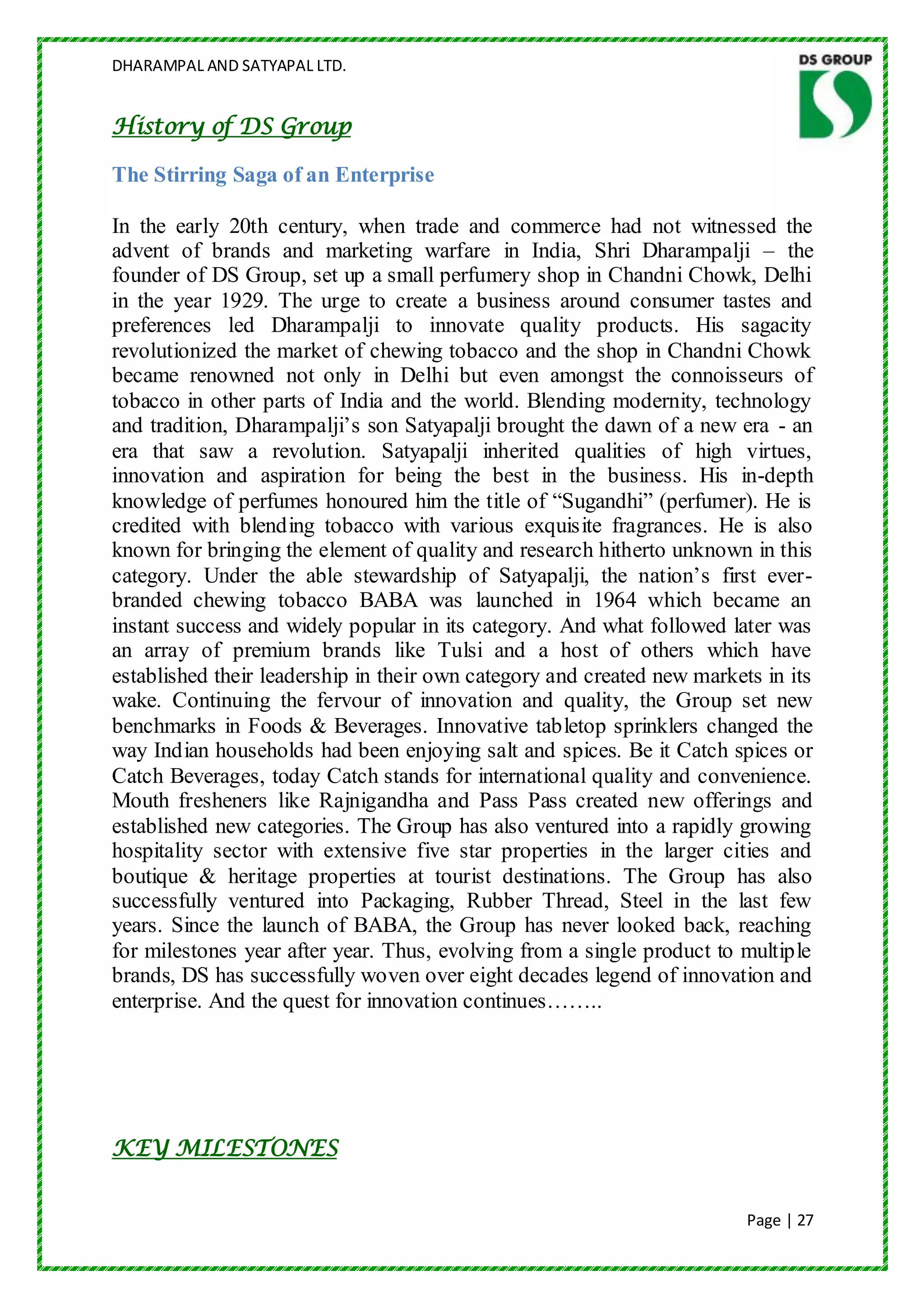 DHARAMPAL AND SATYAPAL LTD.


History of DS Group

The Stirring Saga of an Enterprise

In the early 20th century, when trade and commerce had not witnessed the
advent of brands and marketing warfare in India, Shri Dharampalji – the
founder of DS Group, set up a small perfumery shop in Chandni Chowk, Delhi
in the year 1929. The urge to create a business around consumer tastes and
preferences led Dharampalji to innovate quality products. His sagacity
revolutionized the market of chewing tobacco and the shop in Chandni Chowk
became renowned not only in Delhi but even amongst the connoisseurs of
tobacco in other parts of India and the world. Blending modernity, technology
and tradition, Dharampalji‟s son Satyapalji brought the dawn of a new era - an
era that saw a revolution. Satyapalji inherited qualities of high virtues,
innovation and aspiration for being the best in the business. His in-depth
knowledge of perfumes honoured him the title of “Sugandhi” (perfumer). He is
credited with blending tobacco with various exquisite fragrances. He is also
known for bringing the element of quality and research hitherto unknown in this
category. Under the able stewardship of Satyapalji, the nation‟s first ever-
branded chewing tobacco BABA was launched in 1964 which became an
instant success and widely popular in its category. And what followed later was
an array of premium brands like Tulsi and a host of others which have
established their leadership in their own category and created new markets in its
wake. Continuing the fervour of innovation and quality, the Group set new
benchmarks in Foods & Beverages. Innovative tabletop sprinklers changed the
way Indian households had been enjoying salt and spices. Be it Catch spices or
Catch Beverages, today Catch stands for international quality and convenience.
Mouth fresheners like Rajnigandha and Pass Pass created new offerings and
established new categories. The Group has also ventured into a rapidly growing
hospitality sector with extensive five star properties in the larger cities and
boutique & heritage properties at tourist destinations. The Group has also
successfully ventured into Packaging, Rubber Thread, Steel in the last few
years. Since the launch of BABA, the Group has never looked back, reaching
for milestones year after year. Thus, evolving from a single product to multiple
brands, DS has successfully woven over eight decades legend of innovation and
enterprise. And the quest for innovation continues……..




KEY MILESTONES


                                                                         Page | 27
 