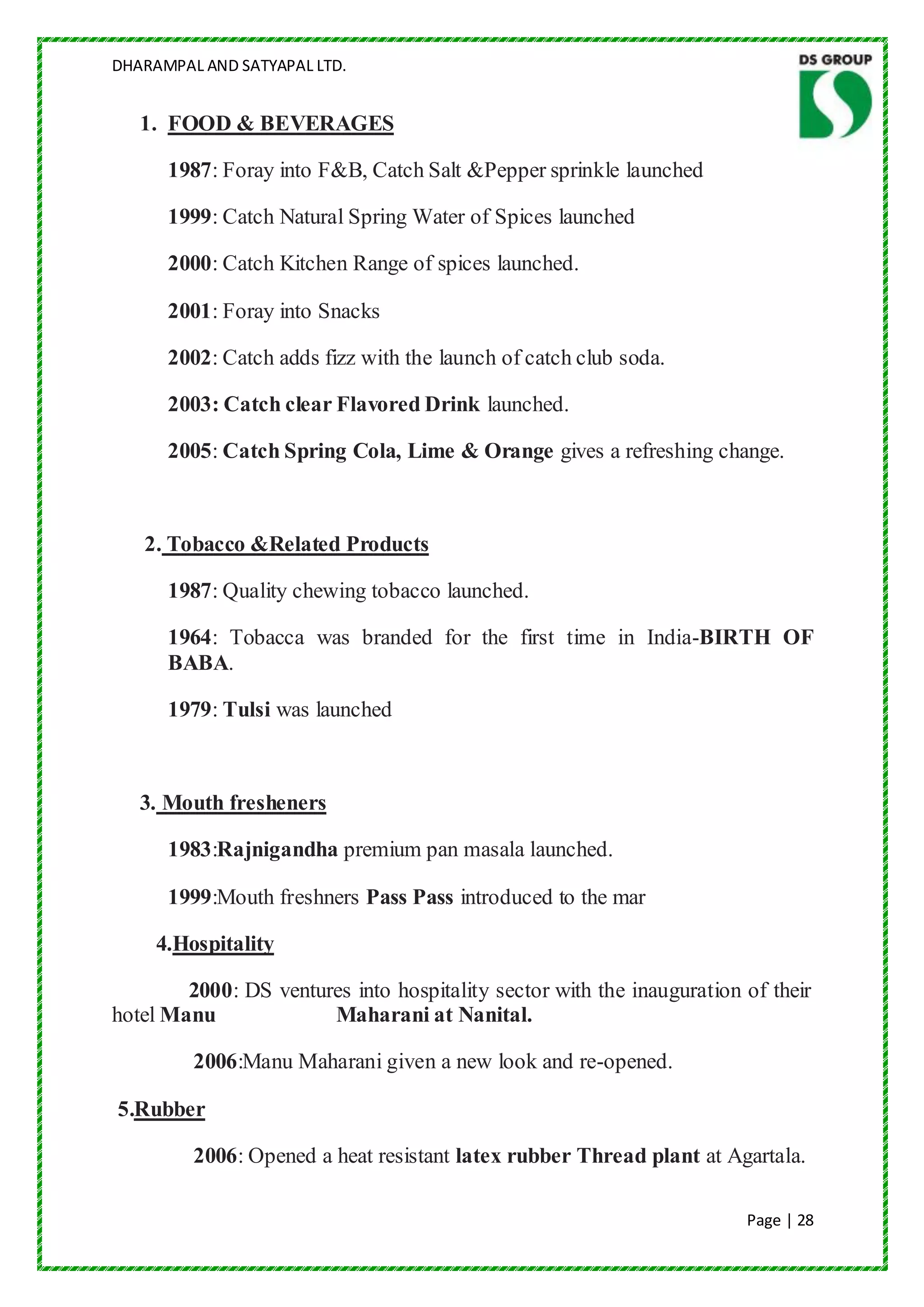 DHARAMPAL AND SATYAPAL LTD.


   1. FOOD & BEVERAGES

      1987: Foray into F&B, Catch Salt &Pepper sprinkle launched

      1999: Catch Natural Spring Water of Spices launched

      2000: Catch Kitchen Range of spices launched.

      2001: Foray into Snacks

      2002: Catch adds fizz with the launch of catch club soda.

      2003: Catch clear Flavored Drink launched.

      2005: Catch Spring Cola, Lime & Orange gives a refreshing change.



   2. Tobacco &Related Products

      1987: Quality chewing tobacco launched.

      1964: Tobacca was branded for the first time in India-BIRTH OF
      BABA.

      1979: Tulsi was launched



   3. Mouth fresheners

      1983:Rajnigandha premium pan masala launched.

      1999:Mouth freshners Pass Pass introduced to the mar

     4.Hospitality

        2000: DS ventures into hospitality sector with the inauguration of their
hotel Manu             Maharani at Nanital.

         2006:Manu Maharani given a new look and re-opened.

5.Rubber

         2006: Opened a heat resistant latex rubber Thread plant at Agartala.

                                                                        Page | 28
 