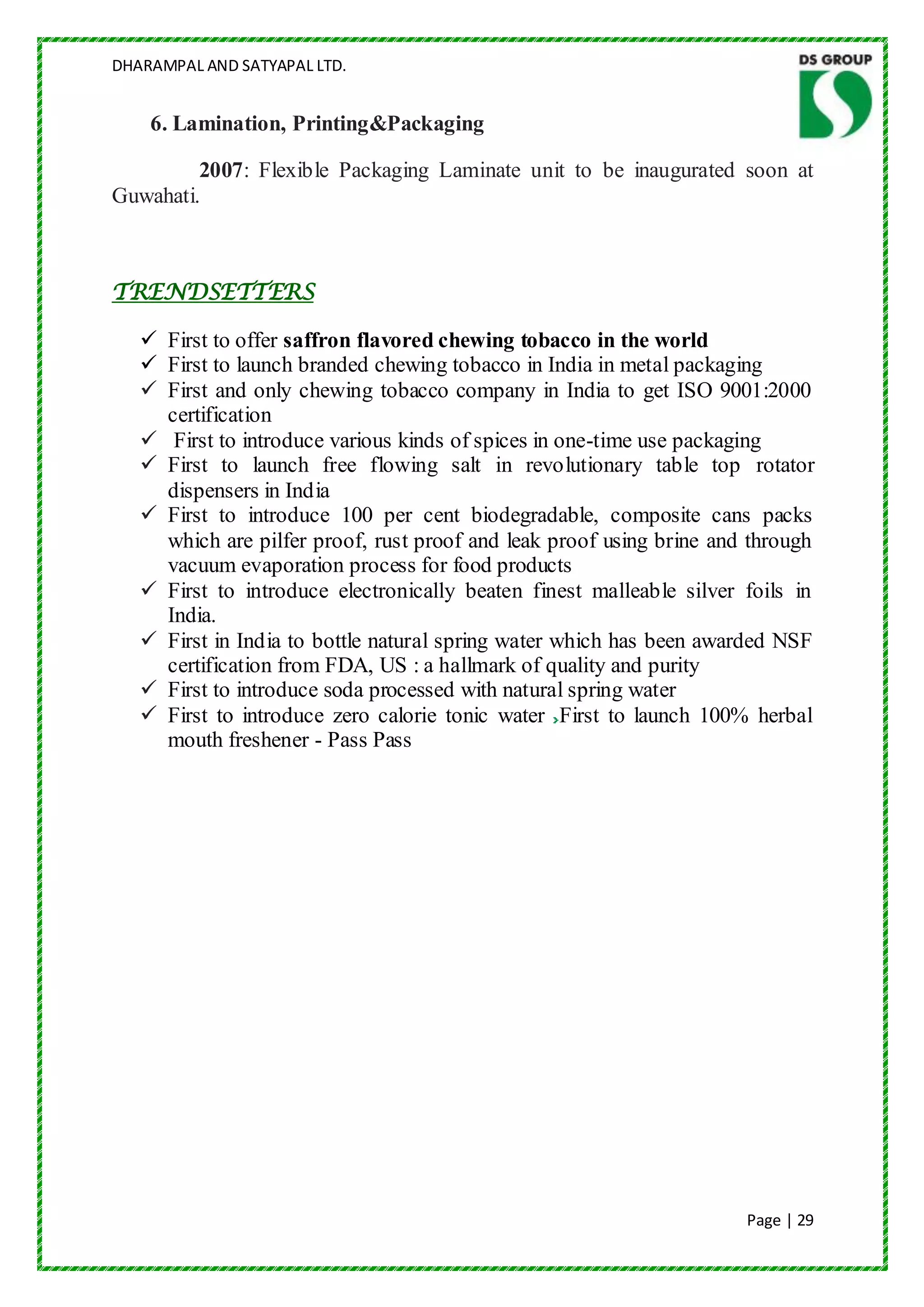 DHARAMPAL AND SATYAPAL LTD.


    6. Lamination, Printing&Packaging

         2007: Flexible Packaging Laminate unit to be inaugurated soon at
Guwahati.



TRENDSETTERS

    First to offer saffron flavored chewing tobacco in the world
    First to launch branded chewing tobacco in India in metal packaging
    First and only chewing tobacco company in India to get ISO 9001:2000
     certification
    First to introduce various kinds of spices in one-time use packaging
    First to launch free flowing salt in revolutionary table top rotator
     dispensers in India
    First to introduce 100 per cent biodegradable, composite cans packs
     which are pilfer proof, rust proof and leak proof using brine and through
     vacuum evaporation process for food products
    First to introduce electronically beaten finest malleable silver foils in
     India.
    First in India to bottle natural spring water which has been awarded NSF
     certification from FDA, US : a hallmark of quality and purity
    First to introduce soda processed with natural spring water
    First to introduce zero calorie tonic water First to launch 100% herbal
     mouth freshener - Pass Pass




                                                                      Page | 29
 