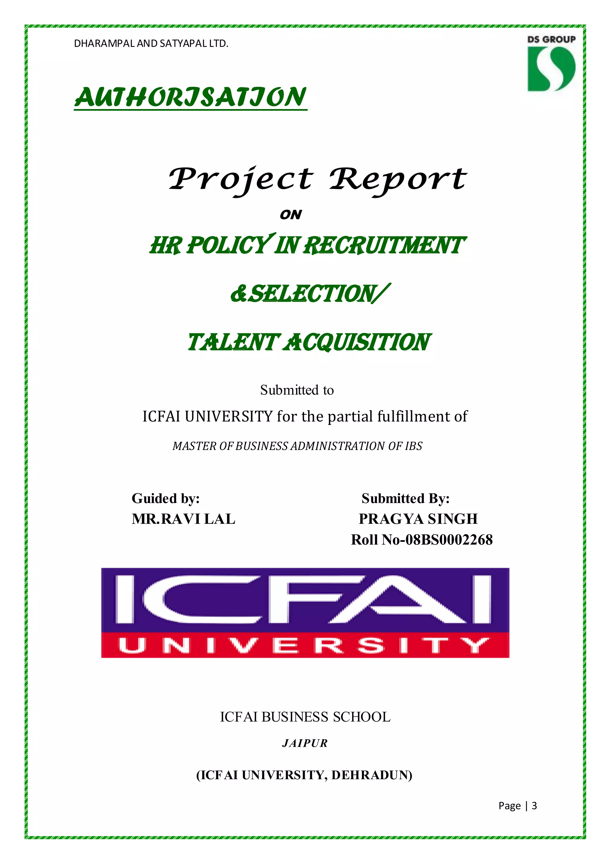 DHARAMPAL AND SATYAPAL LTD.




AUTHORISATION

                Project Report
                                 ON

             HR POLICY IN RECRUITMENT
                          &SELECTION/
                   TALENT ACQUISITION
                               Submitted to
           ICFAI UNIVERSITY for the partial fulfillment of
                 MASTER OF BUSINESS ADMINISTRATION OF IBS



          Guided by:                           Submitted By:
          MR.RAVI LAL                          PRAGYA SINGH
                                              Roll No-08BS0002268




                         ICFAI BUSINESS SCHOOL
                                  JAIPUR

                     (ICFAI UNIVERSITY, DEHRADUN)

                                                                    Page | 3
 
