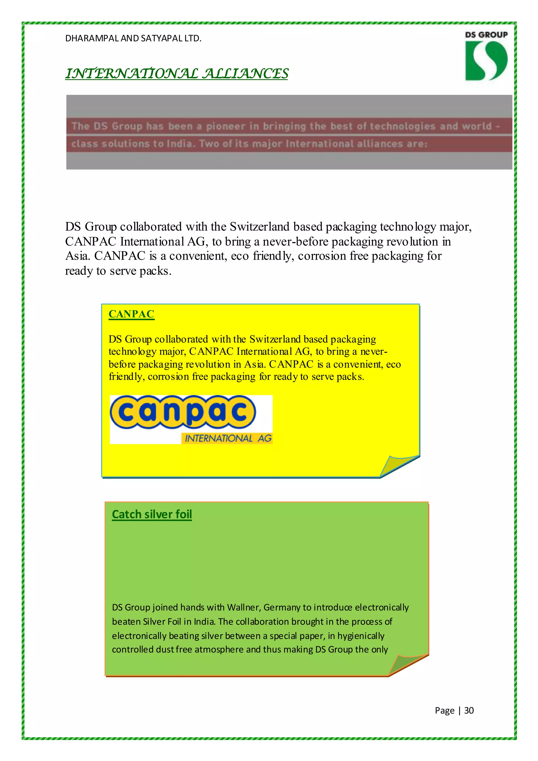 DHARAMPAL AND SATYAPAL LTD.


INTERNATIONAL ALLIANCES




DS Group collaborated with the Switzerland based packaging technology major,
CANPAC International AG, to bring a never-before packaging revolution in
Asia. CANPAC is a convenient, eco friendly, corrosion free packaging for
ready to serve packs.


        CANPAC

        DS Group collaborated with the Switzerland based packaging
        technology major, CANPAC International AG, to bring a never-
        before packaging revolution in Asia. CANPAC is a convenient, eco
        friendly, corrosion free packaging for ready to serve packs.




         Catch silver foil




         DS Group joined hands with Wallner, Germany to introduce electronically
         beaten Silver Foil in India. The collaboration brought in the process of
         electronically beating silver between a special paper, in hygienically
         controlled dust free atmosphere and thus making DS Group the only
         producer of 100% pure & vegetarian Silver foil in the country.



                                                                                    Page | 30
 
