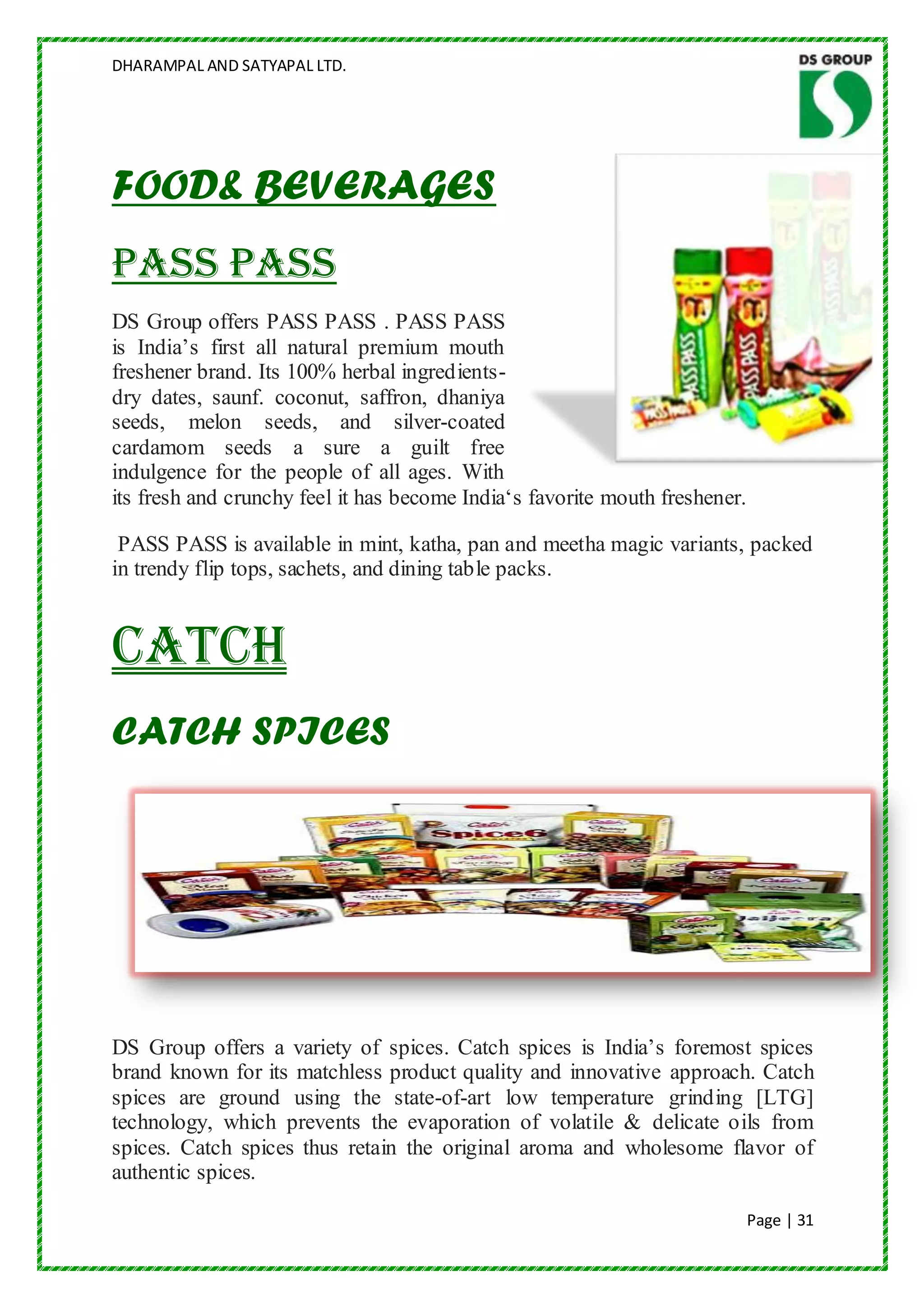 DHARAMPAL AND SATYAPAL LTD.




FOOD& BEVERAGES
PASS PASS
DS Group offers PASS PASS . PASS PASS
is India‟s first all natural premium mouth
freshener brand. Its 100% herbal ingredients-
dry dates, saunf. coconut, saffron, dhaniya
seeds, melon seeds, and silver-coated
cardamom seeds a sure a guilt free
indulgence for the people of all ages. With
its fresh and crunchy feel it has become India„s favorite mouth freshener.

 PASS PASS is available in mint, katha, pan and meetha magic variants, packed
in trendy flip tops, sachets, and dining table packs.


Catch
CATCH SPICES




DS Group offers a variety of spices. Catch spices is India‟s foremost spices
brand known for its matchless product quality and innovative approach. Catch
spices are ground using the state-of-art low temperature grinding [LTG]
technology, which prevents the evaporation of volatile & delicate oils from
spices. Catch spices thus retain the original aroma and wholesome flavor of
authentic spices.

                                                                             Page | 31
 