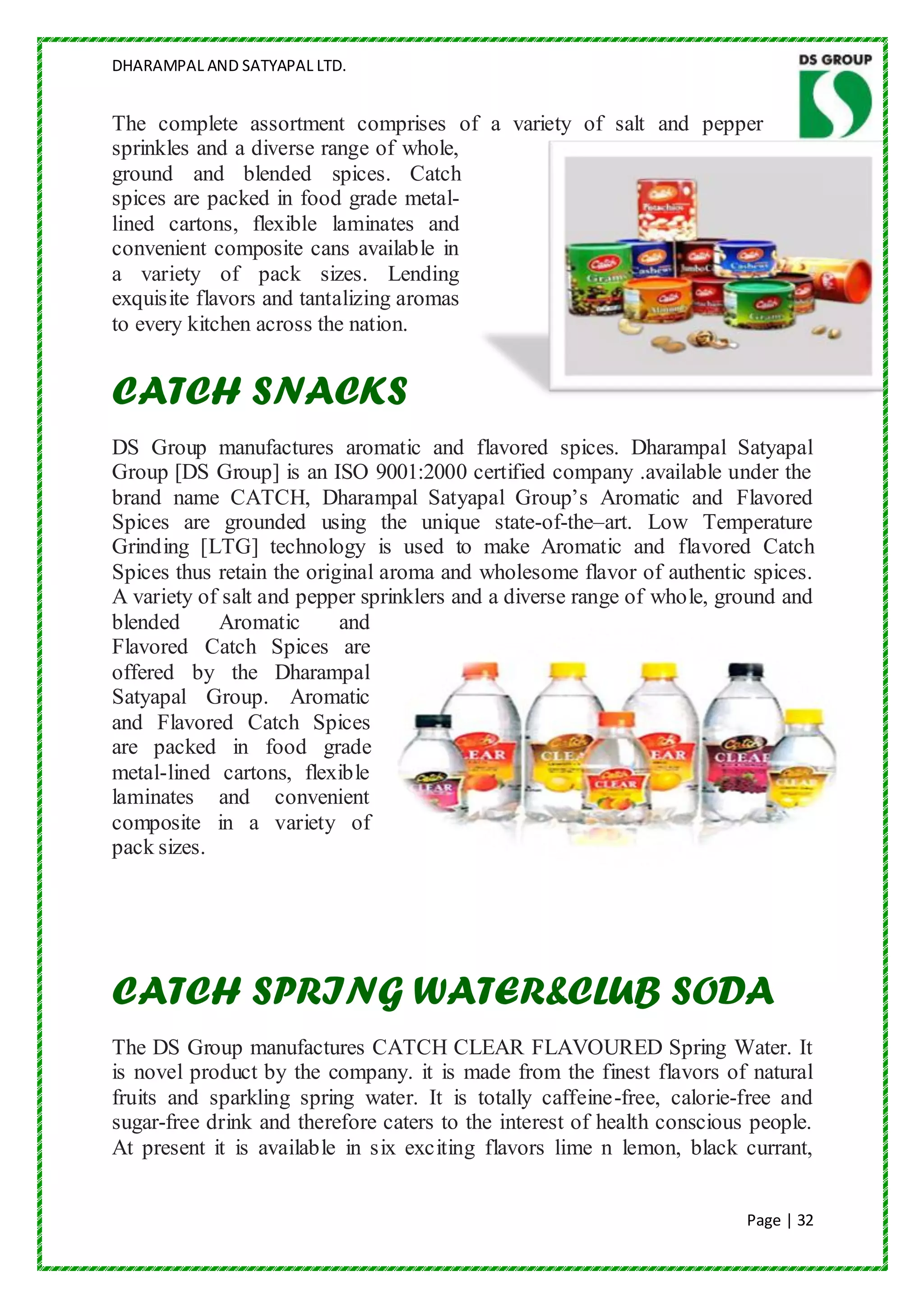 DHARAMPAL AND SATYAPAL LTD.


The complete assortment comprises of a variety of salt and pepper
sprinkles and a diverse range of whole,
ground and blended spices. Catch
spices are packed in food grade metal-
lined cartons, flexible laminates and
convenient composite cans available in
a variety of pack sizes. Lending
exquisite flavors and tantalizing aromas
to every kitchen across the nation.


CATCH SNACKS
DS Group manufactures aromatic and flavored spices. Dharampal Satyapal
Group [DS Group] is an ISO 9001:2000 certified company .available under the
brand name CATCH, Dharampal Satyapal Group‟s Aromatic and Flavored
Spices are grounded using the unique state-of-the–art. Low Temperature
Grinding [LTG] technology is used to make Aromatic and flavored Catch
Spices thus retain the original aroma and wholesome flavor of authentic spices.
A variety of salt and pepper sprinklers and a diverse range of whole, ground and
blended     Aromatic       and
Flavored Catch Spices are
offered by the Dharampal
Satyapal Group. Aromatic
and Flavored Catch Spices
are packed in food grade
metal-lined cartons, flexible
laminates and convenient
composite in a variety of
pack sizes.




CATCH SPRING WATER&CLUB SODA
The DS Group manufactures CATCH CLEAR FLAVOURED Spring Water. It
is novel product by the company. it is made from the finest flavors of natural
fruits and sparkling spring water. It is totally caffeine-free, calorie-free and
sugar-free drink and therefore caters to the interest of health conscious people.
At present it is available in six exciting flavors lime n lemon, black currant,


                                                                         Page | 32
 
