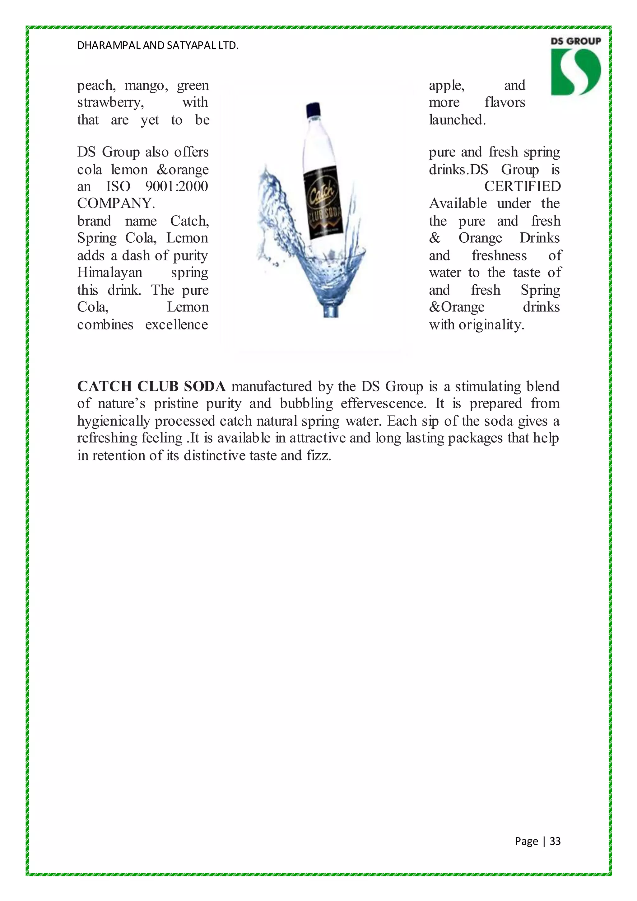 DHARAMPAL AND SATYAPAL LTD.


peach, mango, green                                          apple,      and
strawberry,    with                                          more    flavors
that are yet to be                                           launched.

DS Group also offers                                         pure and fresh spring
cola lemon &orange                                           drinks.DS Group is
an ISO 9001:2000                                                      CERTIFIED
COMPANY.                                                     Available under the
brand name Catch,                                            the pure and fresh
Spring Cola, Lemon                                           & Orange Drinks
adds a dash of purity                                        and freshness of
Himalayan      spring                                        water to the taste of
this drink. The pure                                         and fresh Spring
Cola,         Lemon                                          &Orange         drinks
combines excellence                                          with originality.



CATCH CLUB SODA manufactured by the DS Group is a stimulating blend
of nature‟s pristine purity and bubbling effervescence. It is prepared from
hygienically processed catch natural spring water. Each sip of the soda gives a
refreshing feeling .It is available in attractive and long lasting packages that help
in retention of its distinctive taste and fizz.




                                                                             Page | 33
 