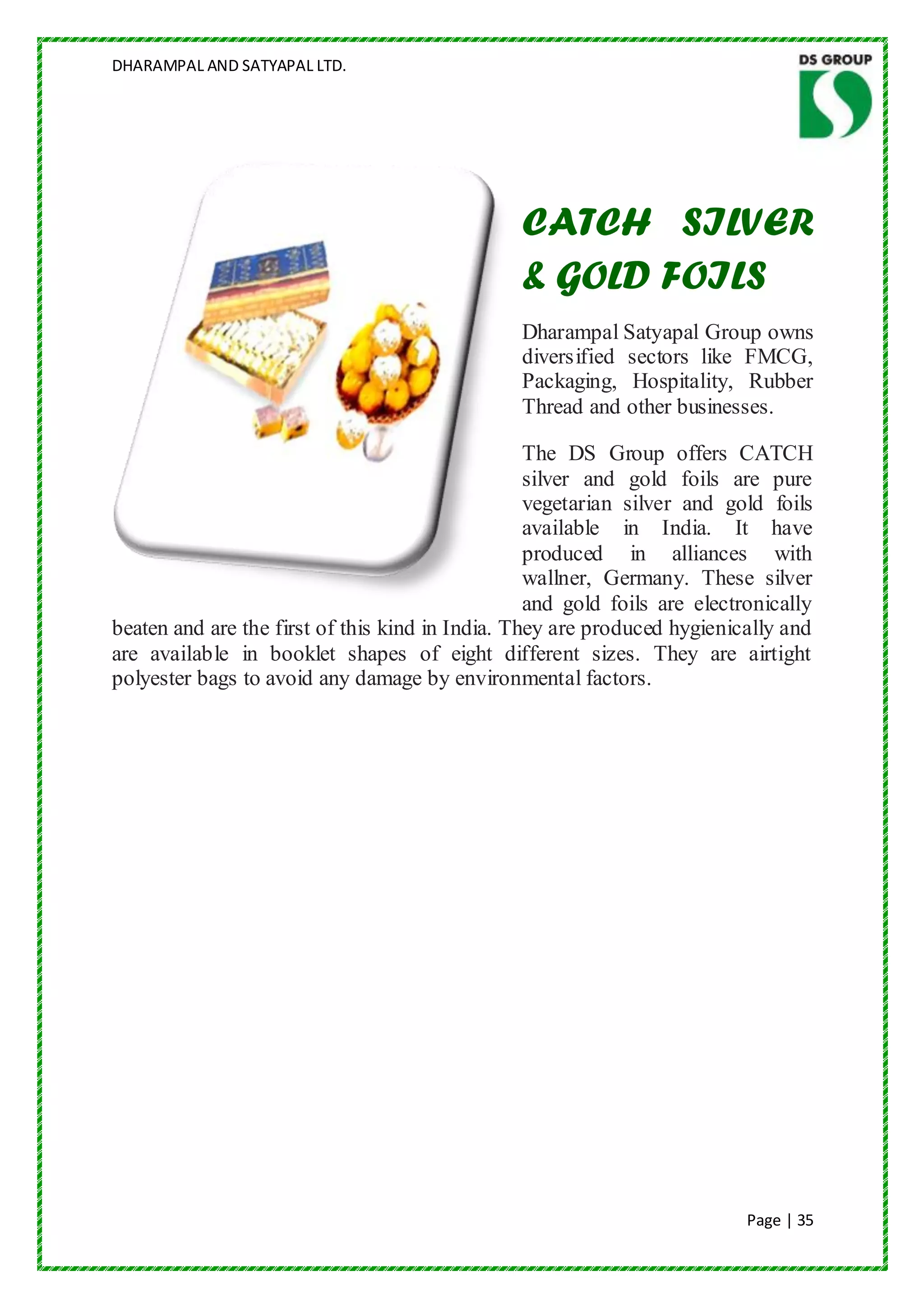 DHARAMPAL AND SATYAPAL LTD.




                                                CATCH SILVER
                                                & GOLD FOILS
                                                Dharampal Satyapal Group owns
                                                diversified sectors like FMCG,
                                                Packaging, Hospitality, Rubber
                                                Thread and other businesses.

                                                  The DS Group offers CATCH
                                                  silver and gold foils are pure
                                                  vegetarian silver and gold foils
                                                  available in India. It have
                                                  produced in alliances with
                                                  wallner, Germany. These silver
                                                  and gold foils are electronically
beaten and are the first of this kind in India. They are produced hygienically and
are available in booklet shapes of eight different sizes. They are airtight
polyester bags to avoid any damage by environmental factors.




                                                                           Page | 35
 
